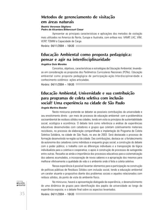 35
educação
ambiental
de
revista brasileira
Metodos de gerenciamento de visitação
em áreas naturais
Beatriz Veroneze Stigliano
Pedro de Alcantara Bittencourt Cesar
Apresentar as principais caracteristicas e aplicações dos metodos de visitação
mais utilizados na America do Norte, Europa e Australia, com enfase nos: VAMP, LAC, VIM,
VERP, TOMM e Capacidade de Carga.
Horário: 04/11/2004 – 16h30
Educação Ambiental como proposta pedagógica:
pensar e agir na interdisciplinaridade
Angélica Gois Morales
Conceitos, objetivos, características e estratégias da Educação Ambiental, levando-
se em consideração as propostas dos Parâmetros Curriculares Nacionais (PCNs). Educação
ambiental como proposta pedagógica de participação-ação.Interdisciplinaridade e
conhecimento sistêmico: ações articuladas.
Horário: 04/11/2004 – 16h30
Educação Ambiental, Universidade e sua contribuição
para programas de coleta seletiva com inclusão
social? Uma experiência na cidade de São Paulo
Angela Martins Baeder
Neste minicurso pretende-se debater as possiveis contribuições da universidade e
seu envolvimento direto - por meio de procesos de educação ambiental- com a problemática
socioambiental de resíduos sólidos nas cidades, tendo em vista os princípios de sustentabilidade
social, ecológica e econômica. O debate terá como referência a análise de experiências
educativas desenvolvidas com catadores e grupos que coletam coletivamente materiais
recicláveis, no processo da elaboração compartilhada e implantação do Programa de Coleta
Seletiva Solidária, na cidade de São Paulo, no ano de 2003. Será destacado o processo de
formação desenvolvido na região sul da cidade. Das contribuições, destaca-se: o fortalecimento
da autonomia dos catadores como indivíduos e enquanto grupo social; a construção do debate
com o poder público; o trabalho com as diferenças individuais e a transposição da lógica
individualista para a coletiva e cooperativa; o apoio à construção de processos de autogestão
entre outras. Ressalta-se ainda a importância dos processos educativos para a sistematização
dos saberes acumulados, a incorporação de novos saberes e a apropriação dos mesmos para
melhorar efetivamente a qualidade de vida e o ambiente onde é feita a coleta seletiva.
Nessa experiência é possível levantar elementos para a participação na construção
de políticas públicas de Resíduos Sólidos com inclusão social, tendo a educação ambiental
um carater atuante e propositivo diante dos problemas sociais e aqueles relacionados com
reíduos sólidos, do ponto de vista do ambiente físico.
No minicurso, haverá a apresentação dialogada da experiência, o desenvolvimento
de uma dinâmica de grupos para identificação dos papéis da universidade ao longo da
experiência exposta; e o debate final sobre os aspectos levantados.
Horário: 04/11/2004 – 16h30
 