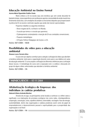 36
educação
ambiental
de
revista brasileira
Educação Ambiental no Ensino Formal
Aurora Maria Figueirêdo Coêlho Costa
Muito embora a EA na escola seja uma temática que vem sendo discutida há
bastante tempo, nossa experiência com professores aponta a necessidade de ainda investirmos
fortemente nesta área, com omobjetivo de ampliar os horizointes daqueles que já expericiaram
à prática da EA na escola e estimular aqueles que ainda não tiveram oportunidades.
Propomos trabalhar as seguintes temáticas:
- Breve resgate da EA, no Brasil e no Mundo;
- A escola que temos e a escola que queremos;
- O planejamento contemplando a inserção da EA aos conteúdos convencionais;
- Proposta metodológica
- O Projeto Político Pedagógico da Escola e a EA.
Horário: 04/11/2004 – 16h30
Possibilidades do vídeo para a educação
ambiental
Rosana Louro Ferreira Silva
O curso tem por objetivo contribuir para a seleção e utilização de vídeos que abordam
a temática ambiental, tanto para a capacitação docente como para o uso didático em aulas
de educação ambiental. O curso propõe a utilização de diferentes dinâmicas para a utilização
desse recurso. A metodologia do curso será a exposição oral e a análise e discussão em
grupo de alguns vídeos selecionados que abordam a temática ambiental.
Horário: 04/11/2004 – 14h
MINICURSOS – 05/11/2004
Alfabetização Ecológica de Empresas: dos
individuos às cadeias produtivas
Deborah Eliane Andrade Munhoz
Através de um jogo, os participantes serão levados a conhecer e a refletir sobre o
significado e as implicações de princípios ecológicos tais como redes, interdependência,
cooperação, coevolução, ciclos, equilíbrio dinâmico, diversidade, reciclagem, fluxo de energia,
sustentabilidade, dentro das organizações e cadeias produtivas assim como do papel do
empreededorismo e desenvolvimento pessoal e espiritualidade para a prosperidade das
organizações e do Brasil.
Horário: 05/11/2004 – 14h
 
