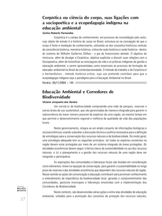 37
educação
ambiental
de
revista brasileira
Corpística ou ciência do corpo, suas ligações com
a sociopoética e a ecopedagogia indígena na
educação ambiental
Carlos Roberto Fernandes
Corpística é o campo do conhecimento, em processo de consolidação pelo autor,
cujo objeto de estudo é a história do corpo no Brasil, estrutura-se na concepção de que o
corpo é fonte e mediação do conhecimento, utilizando-se dos conceitos históricos centrais
de consciência histórica, memória histórica, crítica da razão histórica e razão histórica - dentro
do sistema de Wilhelm Guillermo Dilthey - o pai do historicismo alemão. O objetivo do
minicurso, além de divulgar a Corpística, objetiva explicitar e discutir suas relações com a
Sociopoetica, além de historificar as concepçoes de vida e as práticas indígenas de gestão e
educação ambiental, a serem apresentadas como essenciais ao processo de formação de
educador ambiental no Brasil da contemporaneidade. O método de trabalho e da Corpística é
o hermenêutico - método histórico-critico, cujo uso pretende contribuir para que a
ecopedagogia indígena seja o paradigma para a Educação Ambiental no Brasil.
Horário: 05/11/2004 – 14h
Educação Ambiental e Corredores de
Biodiversidade
Viviane Junqueira dos Santos
Um corred or de biodiversidade compreende uma rede de parques, reservas e
outras áreas de uso sustentável, que são gerenciadas de maneira integrada para garantir a
sobrevivência do maior número possível de espécies de uma região, ao mesmo tempo em
que permite o desenvolvimento regional e melhoria da qualidade de vida das populações
locais.
Neste gerenciamento, integra-se um amplo conjunto de informações biológicas e
socioeconômicas visando subsidiar a discussão técnica e política necessária para a definição
de estratégias para a conservação dos recursos naturais e da biodiversidade. De modo geral,
uma estratégia adequada tem os seguintes princípios: (a) todas as espécies existentes na
região devem estar protegidas por meio de um sistema integrado de áreas protegidas; (b)
atividades econômicas devem seguir critérios claros de sustentabilidade no uso dos recursos
naturais; e (c) o planejamento e a gestão dos recursos naturais de uma região deve ser
integrado e participativo.
As aspirações das comunidades e lideranças locais são levadas em consideração
como elementos-chave na equação da conservação, para garantir a sustentabilidade no longo
prazo de reservas e das atividades econômicas que dependem dos recursos naturais da região.
Nesse sentido as ações de comunicação e educação contribuem para promover conhecimento
e entendimento da importância da biodiversidade local, gerando o comprometimento das
comunidades, gestores municipais e lideranças envolvidas com a implementação dos
Corredores de Biodiversidade.
Neste contexto, são desenvolvidas várias ações e entre elas atividades de educação
ambiental, voltados para a promoção dos conceitos de proteção dos recursos naturais,
 