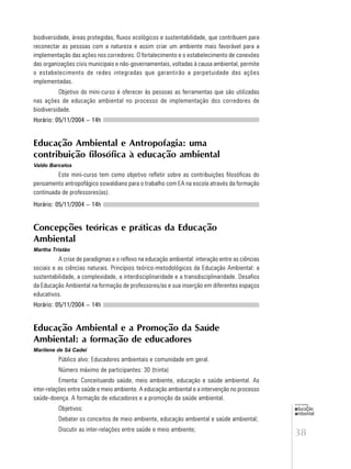 38
educação
ambiental
de
revista brasileira
biodiversidade, áreas protegidas, fluxos ecológicos e sustentabilidade, que contribuem para
reconectar as pessoas com a natureza e assim criar um ambiente mais favorável para a
implementação das ações nos corredores. O fortalecimento e o estabelecimento de conexões
das organizações civis municipais e não-governamentais, voltadas à causa ambiental, permite
o estabelecimento de redes integradas que garantirão a perpetuidade das ações
implementadas.
Objetivo do mini-curso é oferecer às pessoas as ferramentas que são utilizadas
nas ações de educação ambiental no processo de implementação dos corredores de
biodiversidade.
Horário: 05/11/2004 – 14h
Educação Ambiental e Antropofagia: uma
contribuição filosófica à educação ambiental
Valdo Barcelos
Este mini-curso tem como objetivo refletir sobre as contribuições filosóficas do
pensamento antropofágico oswaldiano para o trabalho com EA na escola através da formação
continuada de professores(as).
Horário: 05/11/2004 – 14h
Concepções teóricas e práticas da Educação
Ambiental
Martha Tristão
A crise de paradigmas e o reflexo na educação ambiental: interação entre as ciências
sociais e as ciências naturais. Princípios teórico-metodológicos da Educação Ambiental: a
sustentabilidade, a complexidade, a interdisciplinaridade e a transdisciplinaridade. Desafios
da Educação Ambiental na formação de professores/as e sua inserção em diferentes espaços
educativos.
Horário: 05/11/2004 – 14h
Educação Ambiental e a Promoção da Saúde
Ambiental: a formação de educadores
Marilene de Sá Cadei
Público alvo: Educadores ambientais e comunidade em geral.
Número máximo de participantes: 30 (trinta)
Ementa: Conceituando saúde, meio ambiente, educação e saúde ambiental. As
inter-relações entre saúde e meio ambiente. A educação ambiental e a intervenção no processo
saúde-doença. A formação de educadores e a promoção da saúde ambiental.
Objetivos:
Debater os conceitos de meio ambiente, educação ambiental e saúde ambiental;
Discutir as inter-relações entre saúde e meio ambiente;
 