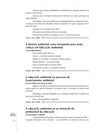 39
educação
ambiental
de
revista brasileira
Destacar algumas das possibilidades de interferência da educação ambiental no
processo saúde-doença;
Contribuir para a formação de educadores ambientais com vistas à promoção da
saúde ambiental.
Metodologia: O minicurso adotará uma metodologia dinâmica e interativa. Por isso,
os tópicos da ementa serão abordados através de dinâmicas de grupo; exposição oral e
leitura de textos.
Avaliação: Será realizada através da(o):
Participação nas atividades práticas e discussões;
Preenchimento da folha de avaliação no início e no final do encontro.
Horário: 05/11/2004 – 14h
A história ambiental como ferramenta para ações
críticas em Educação Ambiental
Luciana Mello Ribeiro
Desde quando existe natureza?
Homem - a dicotomia destruidor-salvador
Modelos de sociedade e a interação humanos-natureza
Manejo ambiental - uma prática antiga
Traços do ambientalismo no Brasil colônia
Incorporando a história na Educação Ambiental
Horário: 05/11/2004 – 14h
A educação ambiental no processo de
licenciamento ambiental
Lucia de Fátima Socoowski de Anello
Objetivos: Possibilitar a compreensão do processo de licenciamento ambiental como
política pública de gestão ambiental e instrumento para a construção da justiça socio
ambiental.
Metodologia: Exposição dialogada com a utilização de data show e trabalhos de
grupo para estudo de caso
Número de participantes: 30 pessoas.
Horário: 05/11/2004 – 14h
A educação ambiental na na formação do
profissional da educação
Leandra Valéria S. Negretto
Contextualização da Educação Ambiental a partir do Tema Transversal dos PCNs –
educação Ambiental e meio Ambiente – e da LDB/1996, no sentido de oferecer aos
 