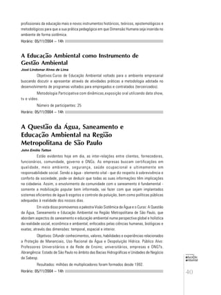 40
educação
ambiental
de
revista brasileira
profissionais da educação mais e novos instrumentos históricos, teóricos, epistemológicos e
metodológicos para que a sua prática pedagógica em que Dimensão Humana seja inserida no
ambiente de forma sistêmica.
Horário: 05/11/2004 – 14h
A Educação Ambiental como Instrumento de
Gestão Ambiental
José Lindomar Alves de Lima
Objetivos:Curso de Educação Ambiental voltado para o ambiente empresarial
buscando discutir e apresentar através de atividades práticas a metodologia adotada no
desenvolvimento de programas voltados para empregados e contratados (terceirizados).
Metodologia:Participativa com dinâmicas,exposição oral utilizando data show,
tv e vídeo.
Número de participantes: 25
Horário: 05/11/2004 – 14h
A Questão da Água, Saneamento e
Educação Ambiental na Região
Metropolitana de São Paulo
John Emilio Tatton
Estão evidentes hoje em dia, as inter-relações entre clientes, fornecedores,
funcionários, comunidade, governo e ONGs. As empresas buscam certificações em
qualidade, meio ambiente, segurança, saúde ocupacional e ultimamente em
responsabilidade social. Sendo a água - elemento vital - que diz respeito à sobrevivência e
conforto da sociedade, pode-se deduzir que todas as suas informações têm implicações
na cidadania. Assim, o envolvimento da comunidade com o saneamento é fundamental -
somente a mobilização popular bem informada, vai fazer com que sejam implantados
sistemas eficientes de água & esgotos e controle da poluição, bem como políticas públicas
adequadas à realidade dos nossos dias.
Em vista disso promovemos a palestra Visão Sistêmica da Água e o Curso: A Questão
da Água, Saneamento e Educação Ambiental na Região Metropolitana de São Paulo, que
abordam aspectos do saneamento e educação ambiental numa perspectiva global e holística
da realidade social, econômica e ambiental; enfocados pelas ciências humanas, biológicas e
exatas; através das dimensões: temporal, espacial e interior.
Objetivos: Difundir conhecimentos, valores, habilidades e experiências relacionados
a Proteção de Mananciais, Uso Racional da Água e Despoluição Hídrica. Público Alvo:
Professores Universitários e da Rede de Ensino; universitários, empresas e ONG?s.
Abrangência: Estado de São Paulo no âmbito das Bacias Hidrográficas e Unidades de Negócio
da Sabesp.
Resultados: milhões de multiplicadores foram formados desde 1992.
Horário: 05/11/2004 – 14h
 