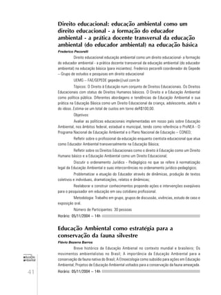 41
educação
ambiental
de
revista brasileira
Direito educacional: educação ambiental como um
direito educacional - a formação do educador
ambiental - a prática docente transversal da educação
ambiental (do educador ambiental) na educação básica
Frederico Pecorelli
Direito educacional:educação ambiental como um direito educacional- a formação
do educador ambiental - a prática docente transversal da educação ambiental (do educador
ambiental) na educação básica (para iniciantes). Frederico pecorelli coordenador do Gepede
– Grupo de estudos e pesquisas em direito educacional
UEMG – FAE/GEPEDE gepede@uol.com.br
Tópicos: O Direito à Educação num conjunto de Direitos Educacionais. Os Direitos
Educacionais com status de Direitos Humanos básicos. O Direito e a Educação Ambiental
como política pública. Diferentes abordagens e tendências da Educação Ambiental e sua
prática na Educação Básica como um Direito Educacional da criança, adolescente, adulto e
do idoso..Estima-se um total de custos em torno deR$100,00.
Objetivos:
Avaliar as políticas educacionais implementadas em nosso país sobre Educação
Ambiental, nos âmbitos federal, estadual e municipal, tendo como referência o ProNEA - O
Programa Nacional de Educação Ambiental e o Plano Nacional de Educação – CONED;
Refletir sobre o profissional da educação enquanto cientista educacional que atua
como Educador Ambiental transversalmente na Educação Básica;
Refletir sobre os Direitos Educacionais como o direito à Educação como um Direito
Humano básico e a Educação Ambiental como um Direito Educacional;
Discutir o ordenamento Jurídico - Pedagógico no que se refere à normatização
legal da Educação Ambiental e suas intercorrências no ordenamento jurídico-pedagógico;
Problematizar a atuação do Educador através de dinâmicas, produção de textos
coletivos e individuais, dramatizações, relatos e dinâmicas;
Reelaborar e construir conhecimentos propondo ações e intervenções exeqüíveis
para o pesquisador em educação em seu cotidiano profissional.
Metodologia: Trabalho em grupo, grupos de discussão, vivências, estudo de caso e
exposição oral.
Número de Participantes: 30 pessoas
Horário: 05/11/2004 – 14h
Educação Ambiental como estratégia para a
conservação da fauna silvestre
Flávio Bezerra Barros
Breve histórico da Educação Ambienal no contexto mundial e brasileiro; Os
movimentos ambientalistas no Brasil; A importância da Educação Ambiental para a
conservação da fauna nativa do Brasil; A Etnoecologia como subsídio para ações em Educação
Ambiental; Projetos de Educação Ambiental voltados para a conservação da fauna ameaçada.
Horário: 05/11/2004 – 14h
 