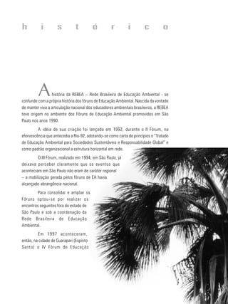 6
educação
ambiental
de
revista brasileira
Ahistória da REBEA – Rede Brasileira de Educação Ambiental - se
confunde com a própria história dos fóruns de Educação Ambiental. Nascida da vontade
de manter viva a articulação nacional dos educadores ambientais brasileiros, a REBEA
teve origem no ambiente dos Fóruns de Educação Ambiental promovidos em São
Paulo nos anos 1990.
A idéia de sua criação foi lançada em 1992, durante o II Fórum, na
efervescência que antecedia a Rio-92, adotando-se como carta de princípios o “Tratado
de Educação Ambiental para Sociedades Sustentáveis e Responsabilidade Global” e
como padrão organizacional a estrutura horizontal em rede.
O III Fórum, realizado em 1994, em São Paulo, já
deixava perceber claramente que os eventos que
aconteciam em São Paulo não eram de caráter regional
– a mobilização gerada pelos fóruns de EA havia
alcançado abrangência nacional.
Para consolidar e ampliar os
Fóruns optou-se por realizar os
encontros seguintes fora do estado de
São Paulo e sob a coordenação da
Rede Brasileira de Educação
Ambiental.
Em 1997 aconteceram,
então, na cidade de Guarapari (Espírito
Santo) o IV Fórum de Educação
h i s t ó r i c o
 