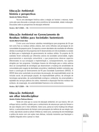 44
educação
ambiental
de
revista brasileira
Educação Ambiental:
história e perspectivas
Sandra de Fátima Oliveira
Faz-se uma abordagem histórica sobre a relação ser humano x natureza, tendo
como pilar para discussão a evolução sócio-econômica da humanidade, aliada à educação.
Discussões sobre as perspectivas da educação ambiental.
Horário: 06/11/2004 – 14h
Educação Ambiental no Gerenciamento de
Resíduos Sólidos para Sociedades Sustentáveis
Sandra Maria Furiam Dias
O mini curso visa fornecer subsídios metodológicos para programas de EA que
tem como foco os resíduos sólidos urbanos, bem como reflexões sob percepção do em
comunidades de pequeno porte. Os aspectos a serem abordados são resultados de reflexões
obtidas na avaliação de três programas de EA desenvolvidos em três localidades no estado
da Bahia para a implantação do gerenciamento de resíduos sólidos. Os projetos de EA
avaliados foram conduzidos por diferentes setores da sociedade (universidade, órgãos
governamentais e associação comunitária), o que proporcionou observar aspectos
diferenciados na sua concepção e implementação e, conseqüentemente, nos sujeitos
atingidos por tais programas. Estratégias lineares de informação para a coleta seletiva
deve ser acompanhada de estratégias que desenvolvam a mudança de sensibilidade da
comunidades pelo resgate da identidade comunitária, trabalhando também conteúdos que
levem a construção do Gerenciamento de RS para Sociedade Sustentáveis (GRSSS). O
GRSSS deve estar sustentado nos princípios da precaução, da responsabilidade social, da
inclusão social, da participação popular, da responsabilidade política, da utilização de
tecnologias apropriadas, da sustentabilidade ecológica e ambiental, da universalidade e
eqüidade dos serviços públicos de coleta, tratamento e disposição final dos resíduos não
evitáveis, da cooperação, da sustentabilidade financeira e do conhecimento.
Horário: 06/11/2004 – 14h
Educação Ambiental:
um olhar interdisciplinar
Sandra Cristina Pedroso Branco
Tendo em vista que os cursos de educação ambiental, em sua maioria, têm um
enfoque teórico-científico voltado para o conhecimento da natureza por parte do Homem e
de suas relações com o meio ambiente; neste curso, pensa-se numa mudança de enfoque
teórico: o autoconhecimento do Homem como pressuposto de melhoria de sua relação com
o meio, seja natural, social ou cultural. Enfatiza-se, neste curso, a presença de uma metodologia
e prática de ensino com com ações mais efetivas, incluindo momentos que favoreçam o
trabalho integrado entre o pensar e o fazer.
 