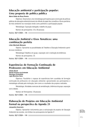 46
educação
ambiental
de
revista brasileira
Educação ambiental e participação popular:
Uma proposta de política pública
Maria Odete da Rosa Pereira
Objetivos: Desenvolver uma metodologia participativa para construção de políticas
públicas de educação ambiental através da reflexão do papel dos conselhos e fóruns paritários
de meio ambiente nos municípios tendo como parâmetro a participação popular.
Metodologia: Exposição dialogada, trabalho de grupo.
Número de participantes: 25 a 30 pessoas
Horário: 06/11/2004 – 14h
Educação Ambietal e Eixos Temáticos: uma
combinação perfeita
Lilian Machado Marques
Objetivo: Apresentar as possibilidades de Trabalhar a Educação Ambiental a partir
de eixos temáticos
Metodologia:Trabalhos em grupo, exposição oral e realização de dinâmicas.
Número de participantes: 25
Horário: 06/11/2004 – 14h
Experiências de Formação Continuada de
Professores em Educação Ambiental
Cibele Randi
Daniel Fonseca de Andrade
Henrique Croissfelts
Ligia Moreiras Sena
Objetivos: Possibilitar o repasse de experiências bem sucedidas de formação
continuada de professores em educação ambiental, apresentando aos participantes a
metodologia utilizada pela instituição, bem como os resultados dos projetos realizados.
Metodologia: Atividades vivenciais de sensibilização, dinâmicas de grupo, exposição
oral e debate.
Número de Participantes: 30 pessoas
Horário: 06/11/2004 – 14h
Elaboração de Projetos em Educação Ambiental
Formal na perspectiva da Agenda 21
Jacqueline Guerreiro
Objetivo: Apresentar instrumentos para a estruturação de projetos de Educação
Ambiental nas escolas, com ênfase nos pressupostos da Agenda 21
Horário: 06/11/2004 – 14h
 