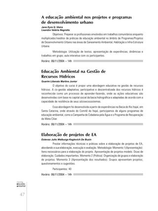 47
educação
ambiental
de
revista brasileira
A educação ambiental nos projetos e programas
de desenvolvimento urbano
Jane Eyre G. Vieira
Leandra Valéria Negretto
Objetivos: Preparar os profissionais envolvidos em trabalhos comunitários enquanto
multiplicador/reeditor de práticas de educação ambiental no âmbito de Programas/Projetos
de Desenvolvimento Urbano nas áreas de Saneamento Ambiental, Habitação e Infra-Estrutura
Urbana.
Metodologia: Utilização de textos; apresentação de experiências; dinâmicas e
trabalhos em grupo; aula interativa com os participantes.
Horário: 06/11/2004 – 14h
Educação Ambiental na Gestão de
Recursos Hídricos
Guarim Liberato Martins Junior
O objetivo do curso é propor uma abordagem educativa na gestão de recursos
hídricos. A co-gestão adaptativa, participativa e descentralizada dos recursos hídricos é
reconhecida como um processo de aprender-fazendo, onde as ações educativas são
desenvolvidas com base no capital social da bacia hidrográfica e adaptadas de acordo com a
capacidade de resiliência de seus sócioecossistemas.
Essa abordagem foi desenvolvida a partir de experiências na Bacia do Rio Itajaí, em
Santa Catarina, onde através do Comitê do Itajaí, participamos de alguns programas de
educação ambiental, como a Campanha de Cidadania pela Água e o Programa de Recuperação
da Mata Ciliar.
Horário: 06/11/2004 – 14h
Elaboração de projetos de EA
Estevao Julio Walburga Keglevich De Buzin
Prestar informações técnicas e práticas sobre a elaboração de projetos de EA,
abordando a sua elaboração, execução e avaliação. Metodologia: Momento 1(Apresentação):
Itens necessários para a elaboração do projeto. Apresentação de projetos-modelo. Dicas de
elaboração. Cuidados importantes. Momento 2 (Prática): Organização de grupos e elaboração
de projetos. Momento 3 (Apresentação dos resultados): Grupos apresentam projetos;
questionamentos e sugestões.
Participantes: 40
Horário: 06/11/2004 – 14h
 