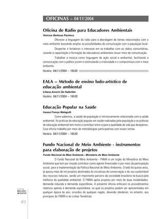 49
educação
ambiental
de
revista brasileira
OFICINAS – 04/11/2004
Oficina de Rádio para Educadores Ambientais
Vinicius Barbosa Pacheco
Oferecer a linguagem do rádio para a abordagem de temas relacionados com o
meio ambiente buscando ampliar as possibilidades de comunicação com a população local.
Despertar e fortalecer o interesse em se trabalhar com as rádios comunitárias,
visando a capacitação e formação de educadores ambientais nesse meio de comunicação.
Trabalhar a música como linguagem de ação social e ambiental, facilitando a
comunicação com o público jovem e estimulando a criatividade e o compromisso com o meio
ambiente.
Horário: 04/11/2004 – 16h30
EALA – Método de ensino ludo-artístico de
educação ambiental
Liliana Amorin De Halbritter
Horário: 04/11/2004 – 16h30
Educação Popular na Saúde
Inessa França Malaguth
Como sabemos, a saúde da população é intrinsicamente relacionada com a saúde
ambiental. As práticas de educação popular em saúde realizadas pela população e as práticas
de educação ambiental tem muito a contribuir entre si para a qualidade de vida que desejamos.
Essa oficina trabalha por meio de metodologias participativas com esses temas.
Horário: 04/11/2004 – 16h30
Fundo Nacional de Meio Ambiente - instrumentos
para elaboração de projetos
Fundo Nacional de Meio Ambiente - Ministério do Meio Ambiente
O Fundo Nacional do Meio Ambiente - FNMA é um órgão do Ministério do Meio
Ambiente que tem por missão contribuir como agente financiador e por meio da participação
social, para a implementação da Política Nacional do Meio Ambiente. Criado há quinze anos,
já apoiou mais de mil projetos destinados às iniciativas de conservação e de uso sustentável
dos recursos naturais, sendo um importante parceiro da sociedade brasileira na busca pela
melhoria da qualidade ambiental. O FNMA apóia projetos por meio de duas modalidades:
demanda induzida e demanda espontânea. A presente oficina enfocará os procedimentos
relativos apenas à demanda espontânea, na qual os projetos podem ser apresentados em
qualquer época do ano, oriundos de qualquer região, devendo obedecer, no entanto, aos
princípios do FNMA e às Linhas Temáticas.
 