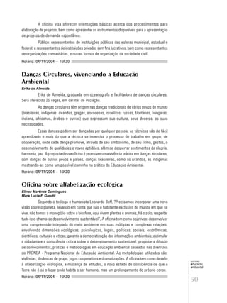 50
educação
ambiental
de
revista brasileira
A oficina visa oferecer orientações básicas acerca dos procedimentos para
elaboração de projetos, bem como apresentar os instrumentos disponíveis para a apresentação
de projetos de demanda espontânea.
Público: representantes de instituições públicas das esferas municipal, estadual e
federal; e representantes de instituições privadas sem fins lucrativos, bem como representantes
de organizações comunitárias, e outras formas de organização da sociedade civil.
Horário: 04/11/2004 – 16h30
Danças Circulares, vivenciando a Educação
Ambiental
Erika de Almeida
Erika de Almeida, graduada em oceanografa e facilitadora de danças circulares.
Será oferecido 25 vagas, em caráter de iniciação.
As danças circulares têm origem nas danças tradicionais de vários povos do mundo
(brasileiras, indígenas, cirandas, gregas, escocesas, israelitas, russas, tibetanas, húngaras,
indiana, africanas, árabes e outras) que expressam sua cultura, seus desejos, as suas
necessidades.
Essas danças podem ser dançadas por qualquer pessoa, as técnicas são de fácil
aprendizado e mais do que a técnica se incentiva o processo de trabalho em grupo, de
cooperação, onde cada dança promove, através de seu simbolismo, de seu ritmo, gestos, o
desenvolvimento de qualidades e novas aptidões, além de despertar sentimentos de alegria,
harmonia, paz. A proposta dessa oficina é promover uma vivência prática em danças circulares,
com danças de outros povos e países, danças brasileiras, como as cirandas, as indígenas
mostrando-as como um possível caminho na prática da Educação Ambiental.
Horário: 04/11/2004 – 16h30
Oficina sobre alfabetização ecológica
Elinez Martinez Domingues
Mara Lucia F. Garutti
Segundo o teólogo e humanista Leonardo Boff, ?Precisamos incorporar uma nova
visão sobre o planeta, levando em conta que não é habitante exclusivo do mundo em que se
vive, não temos o monopólio sobre a biosfera, aqui vivem plantas e animais, há o solo, respeitar
tudo isso chama-se desenvolvimento sustentável”, A oficina tem como objetivos: desenvolver
uma compreensão integrada do meio ambiente em suas múltiplas e complexas relações,
envolvendo dimensões ecológicas, psicológicas, legais, políticas, sociais, econômicas,
científicos, culturais e éticas; garantir a democratização das informações ambientais; estimular
a cidadania e a consciência crítica sobre o desenvolvimento sustentável; propiciar a difusão
de conhecimentos, práticas e metodologias em educação ambiental baseadas nas diretrizes
do PRONEA - Programa Nacional de Educação Ambiental. As metodologias utilizadas são:
vivências; dinâmicas de grupo; jogos cooperativos e dramatizações. A oficina tem como desafio
à alfabetização ecológica, a mudança de atitudes, o novo estado de consciência de que a
Terra não é só o lugar onde habita o ser humano, mas um prolongamento do próprio corpo.
Horário: 04/11/2004 – 16h30
 
