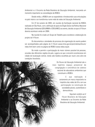 7
educação
ambiental
de
revista brasileira
Ambiental e o I Encontro da Rede Brasileira de Educação Ambiental, marcando um
momento importante na consolidação da REBEA.
Desde então, a REBEA vem se expandindo e fortalecendo suas articulações
no país inteiro e se transformou numa rede de redes de Educação Ambiental.
Em 27 de outubro de 2003, em reunião da facilitação nacional da REBEA
realizada em São Paulo, com a definição do apoio do Órgão Gestor da Política Nacional
de Educação Ambiental (DEA/MMA e COEA/MEC) ao evento, decidiu-se que o V Fórum
deveria acontecer ainda em 2004.
Na reunião foi criado um Grupo de Trabalho para coordenar a elaboração do
projeto do V Fórum.
Os documentos e atividades do processo de organização do evento podem
ser acompanhados pela página do V Fórum www.mma.gov.br/port/sdi/ea/vforum/
index.html bem como na página da REBEA www.rebea.org.br.
De modo a permitir a participação do maior número possível de pessoas,
oriundas das diferentes regiões do país, sugeriu-se que o encontro acontecesse em
cidade de localização central, tendo sido Goiânia escolhida por reunir uma série de
condições favoráveis.
Os Fóruns de Educação Ambiental são o
mais legítimo espaço presencial de
congregação e convivência do coletivo
nacional de educadores ambientais que
constituem a REBEA.
E sua realização é
certamente um marco importante na
trajetória das redes de EA e em sua
participação na construção de
sociedades plurais, sustentáveis e
democráticas.
Seja bem vind@s ao V
Fórum Brasileiro de Educação
Ambiental e ao Encontro da Rede
Brasileira de Educação Ambiental.
 