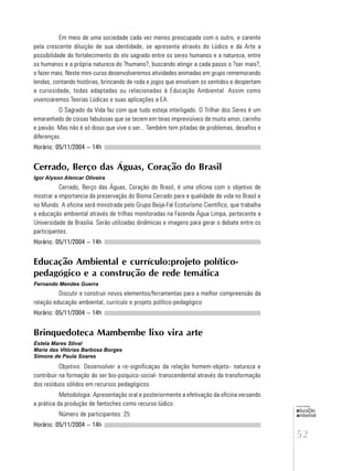 52
educação
ambiental
de
revista brasileira
Em meio de uma sociedade cada vez menos preocupada com o outro, e carente
pela crescente diluição de sua identidade, se apresenta através do Lúdico e da Arte a
possibilidade do fortalecimento do elo sagrado entre os seres humanos e a natureza, entre
os humanos e a própria natureza do ?humano?, buscando atingir a cada passo o ?ser mais?,
o fazer mais. Neste mini-curso desenvolveremos atividades animadas em grupo rememorando
lendas, contando histórias, brincando de roda e jogos que envolvam os sentidos e despertam
a curiosidade, todas adaptadas ou relacionadas à Educação Ambiental. Assim como
vivenciaremos Teorias Lúdicas e suas aplicações a EA.
O Sagrado da Vida faz com que tudo esteja interligado. O Trilhar dos Seres é um
emaranhado de coisas fabulosas que se tecem em teias imprevisíveis de muito amor, carinho
e paixão. Mas não é só disso que vive o ser... Também tem pitadas de problemas, desafios e
diferenças.
Horário: 05/11/2004 – 14h
Cerrado, Berço das Águas, Coração do Brasil
Igor Alyson Alencar Oliveira
Cerrado, Berço das Águas, Coração do Brasil, é uma oficina com o objetivo de
mostrar a importancia da preservação do Bioma Cerrado para a qualidade de vida no Brasil e
no Mundo. A oficina será ministrada pelo Grupo Beija-Fal Ecoturísmo Científico, que trabalha
a educação ambiental através de trilhas monitoradas na Fazenda Água Limpa, pertecente a
Universidade de Brasilia. Serão utilizadas dinâmicas e imagens para gerar o debate entre os
participantes.
Horário: 05/11/2004 – 14h
Educação Ambiental e currículo:projeto político-
pedagógico e a construção de rede temática
Fernando Mendes Guerra
Discutir e construir novos elementos/ferramentas para a melhor compreensão da
relação educação ambiental, currículo e projeto político-pedagógico
Horário: 05/11/2004 – 14h
Brinquedoteca Mambembe lixo vira arte
Estela Mares Stival
Maria das Vitórias Barbosa Borges
Simone de Paula Soares
Objetivo: Desenvolver a re-significaçao da relação homem-objeto- natureza e
contribuir na formação do ser bio-psíquico-social- transcendental através da transformação
dos resíduos sólidos em recursos pedagógicos.
Metodologia: Apresentação oral e posteriormente a efetivação da oficina versando
a prática da produção de fantoches como recurso lúdico.
Número de participantes: 25
Horário: 05/11/2004 – 14h
 