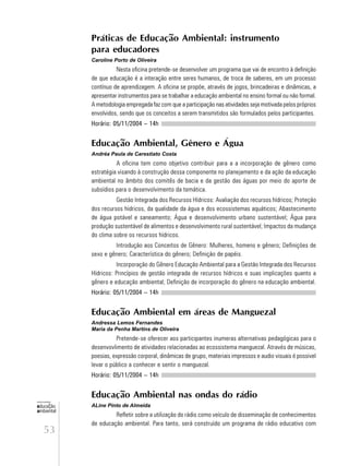 53
educação
ambiental
de
revista brasileira
Práticas de Educação Ambiental: instrumento
para educadores
Caroline Porto de Oliveira
Nesta oficina pretende-se desenvolver um programa que vai de encontro à definição
de que educação é a interação entre seres humanos, de troca de saberes, em um processo
contínuo de aprendizagem. A oficina se propõe, através de jogos, brincadeiras e dinâmicas, a
apresentar instrumentos para se trabalhar a educação ambiental no ensino formal ou não formal.
A metodologia empregada faz com que a participação nas atividades seja motivada pelos próprios
envolvidos, sendo que os conceitos a serem transmitidos são formulados pelos participantes.
Horário: 05/11/2004 – 14h
Educação Ambiental, Gênero e Água
Andréa Paula de Carestiato Costa
A oficina tem como objetivo contribuir para a a incorporação de gênero como
estratégia visando à construção dessa componente no planejamento e da ação da educação
ambiental no âmbito dos comitês de bacia e da gestão das águas por meio do aporte de
subsídios para o desenvolvimento da temática.
Gestão Integrada dos Recursos Hídricos: Avaliação dos recursos hídricos; Proteção
dos recursos hídricos, da qualidade da água e dos ecossistemas aquáticos; Abastecimento
de água potável e saneamento; Água e desenvolvimento urbano sustentável; Água para
produção sustentável de alimentos e desenvolvimento rural sustentável; Impactos da mudança
do clima sobre os recursos hídricos.
Introdução aos Conceitos de Gênero: Mulheres, homens e gênero; Definições de
sexo e gênero; Característica do gênero; Definição de papéis.
Incorporação do Gênero Educação Ambiental para a Gestão Integrada dos Recursos
Hídricos: Princípios de gestão integrada de recursos hídricos e suas implicações quanto a
gênero e educação ambiental; Definição de incorporação do gênero na educação ambiental.
Horário: 05/11/2004 – 14h
Educação Ambiental em áreas de Manguezal
Andressa Lemos Fernandes
Maria da Penha Martins de Oliveira
Pretende-se oferecer aos participantes inumeras alternativas pedagógicas para o
desenvovlimento de atividades relacionadas ao ecossistema manguezal. Através de músicas,
poesias, expressão corporal, dinâmicas de grupo, materiais impressos e audio visuais é possivel
levar o público a conhecer e sentir o manguezal.
Horário: 05/11/2004 – 14h
Educação Ambiental nas ondas do rádio
ALine Pinto de Almeida
Refletir sobre a utilização do rádio como veículo de disseminação de conhecimentos
de educação ambiental. Para tanto, será construído um programa de rádio educativo com
 