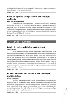 54
educação
ambiental
de
revista brasileira
temática ambiental, propondo formas de explorá-lo tendo em vista o seu caráter educativo e
a sua adequação a uma realidade específica.
Horário: 05/11/2004 – 14h
Curso de Agentes Multiplicadores em Educação
Ambiental
Maria Jose De Sousa Holanda
O Agente Multiplicador deverá divulgar o conteúdo Programático do Curso em sua
comunidade,instituição ou empresa,através de Palestras,seminários,campanhas
educativas,meios de comunicação.Utilizar o material educativo distribuido no Curso
,estimulando ações que contribuam para a melhoria do ambiente,das condições de saúde e
de vida .onteudo do Curso O papel do Multilicador ,A Questão Ambiental,Noções Básicas de
Legislação Ambiental ,Educação Ambiental.
Horário: 05/11/2004 – 14h
OFICINAS – 06/11/2004
Estudo do meio, realidade e pertencimento
Sandra Lestinge
Estudo do meio é uma técnica bastante conhecida pela comunidade escolar, porém
a sua utilização nem sempre está associada à melhoria do ensino-aprendizagem e à promoção
das relações inter e intrapessoais. Neste sentido também, muitos dos conteúdos vistos em
sala de aula, ainda estão desvinculados da realidade do estudante e até do educador. A
metodologia a ser utilizada estará centrada em alguns jogos cooperativos, outdoor education
e as técnica de Joseph Cornell para o estímulo dos sentidos. Como resultados, espera-se
contribuir para que se estabeleçam nexos entre um determinado entorno e a percepção da
realidade, de maneira a promover o sentimento de pertença nas pessoas e a responsabilidade
frente as questões ambientais.
Horário: 06/11/2004 – 14h
O meio ambiente e os insetos numa abordagem
multidisciplinar
Prof. Dr. Hélio Conte
Os insetos representam o maior grupo de seres vivos e portanto desempenham
importante papel na nossa biodiversidade. Algumas espécies são consideradas benéficas
porém outras causam prejuízos e há necessidade de estudos que auxiliem na preservação
dessa biodiversidade. Nossa proposta envolve atividades teórico-prática trabalhadas através
da multidisciplinaridade. Será dado ênfase ao controle biológico através de entomófagos
como forma de manter o equilíbrio ambiental.
Horário: 06/11/2004 – 14h
 