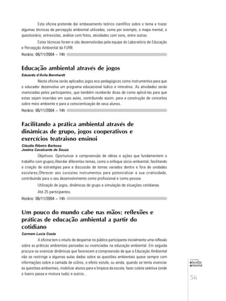 56
educação
ambiental
de
revista brasileira
Esta oficina pretende dar embasamento teórico científico sobre o tema e trazer
algumas técnicas de percepção ambiental utilizadas, como por exemplo, o mapa mental, o
questionário, entrevistas, análise com fotos, atividades com sons, entre outras.
Estas técnicas foram e são desenvolvidas pela equipe do Laboratório de Educação
e Percepção Ambiental da FURB.
Horário: 06/11/2004 – 14h
Educação ambiental através de jogos
Eduardo d’Ávila Bernhardt
Nesta oficina serão aplicados jogos eco-pedagógicos como instrumentos para que
o educador desenvolva um programa educacional lúdico e interativo. As atividades serão
vivenciadas pelos participantes, que também receberão dicas de como aplicá-las para que
estas sejam inseridas em suas aulas, contribuindo assim, para a construção de conceitos
sobre meio ambiente e para a conscientização de seus alunos..
Horário: 06/11/2004 – 14h
Facilitando a prática ambiental através de
dinâmicas de grupo, jogos cooperativos e
exercícios teatraisno ensinoi
Cláudia Ribeiro Barbosa
Joelma Cavalcante de Souza
Objetivos: Oportunizar a compreensão de idéias e ações que fundamentem o
trabalho com grupos;Abordar diferentes temas, como o enfoque sócio-ambiental, facilitando
a criação de estratégias para a discussão de temas variados dentro e fora de unidades
escolares;Oferecer aos cursistas instrumentos para potencializar a sua criatividade,
contribuindo para o seu desenvolvimento como profissional e como pessoa.
Utilização de jogos, dinâmicas de grupo e simulação de situações cotidianas.
Até 25 participantes.
Horário: 06/11/2004 – 14h
Um pouco do mundo cabe nas mãos: reflexões e
práticas de educação ambiental a partir do
cotidiano
Carmem Lucia Costa
A oficina tem o intuito de despertar no público participante inicialmente uma reflexão
sobre as práticas ambientais pensadas ou vivenciadas na educação ambiental. Em seguida
procura-se vivenciar dinâmicas que favorecem a compreensão de que a Educação Ambiental
não se restringe a algumas aulas dadas sobre as questões ambientais quase sempre com
informações sobre a camada de ozônio, o efeito estufa, ou ainda, quando se tenta vivenciar
as questões ambientais, mobilizar alunos para a limpeza da escola, fazer coleta seletiva (onde
o lixeiro passa e mistura tudo) e outros...
 