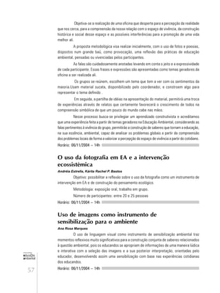 57
educação
ambiental
de
revista brasileira
Objetiva-se a realização de uma oficina que desperte para a percepção da realidade
que nos cerca, para a compreensão da nossa relação com o espaço de vivência, da construção
histórica e social desse espaço e as possíveis interferências para a promoção de uma vida
melhor ali.
A proposta metodológica visa realizar inicialmente, com o uso de fotos e poesias,
dispostos num grande baú, como provocação, uma reflexão das práticas de educação
ambiental, pensadas ou vivenciadas pelos participantes.
As falas são cuidadosamente anotadas levando em conta o jeito e a expressividade
de cada participante. Essas frases e expressões são apresentadas como temas geradores da
oficina a ser realizada ali.
Os grupos se reúnem, escolhem um tema que tem a ver com os sentimentos da
maioria.Usam material sucata, disponibilizado pelo coordenador, e constroem algo para
representar o tema definido .
Em seguida, a partilha de idéias na apresentação do material, permitirá uma troca
de experiências através de relatos que certamente favorecerá o crescimento de todos na
compreensão simbólica de que um pouco do mundo cabe nas mãos.
Nesse processo busca-se privilegiar um aprendizado construtivista e acreditamos
que uma experiência feita a partir de temas geradores na Educação Ambiental, considerando as
falas pertinentes à vivência do grupo, permitirão a construção de saberes que tornam a educação,
na sua essência, ambiental, capaz de analisar os problemas globais a partir da compreensão
dos problemas locais de forma a valorizar a percepção do espaço de vivência a partir do cotidiano.
Horário: 06/11/2004 – 14h
O uso da fotografia em EA e a intervenção
ecossistêmica
Andréia Estrella, Kárita Rachel P. Bastos
Objetivo: possibilitar a reflexão sobre o uso da fotografia como um instrumento de
intervenção em EA e de construção do pensamento ecológico.
Metodologia: exposição oral, trabalho em grupo.
Número de participantes: entre 20 e 25 pessoas
Horário: 06/11/2004 – 14h
Uso de imagens como instrumento de
sensibilização para o ambiente
Ana Rosa Marques
O uso de linguagem visual como instrumento de sensibilização ambiental traz
momentos reflexivos muito significativos para a construção conjunta de saberes relacionados
à questão ambiental, pois os educandos se apropriam de informações de uma maneira lúdica
e interativa com a seleção das imagens e a sua posterior interpretação, orientadas pelo
educador, desenvolvendo assim uma sensibilização com base nas experiências cotidianas
dos educandos.
Horário: 06/11/2004 – 14h
 