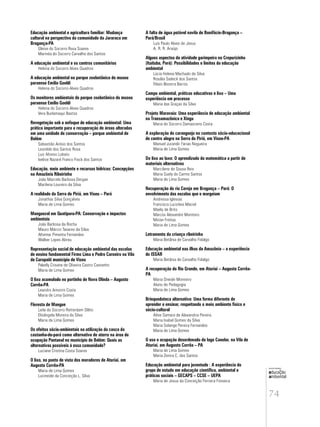 74
educação
ambiental
de
revista brasileira
Educação ambiental e agricultura familiar: Mudança
cultural na perspectiva da comunidade da Jararaca em
Bragança-PA
Gleise do Socorro Rosa Soares
Marinéa do Socorro Carvalho dos Santos
A educação ambiental e os centros comunitários
Helena do Socorro Alves Quadros
A educação ambiental no parque zoobotânico do museu
paraense Emílio Goeldi
Helena do Socorro Alves Quadros
Os monitores ambientais do parque zoobotânico do museu
paraense Emílio Goeldi
Helena do Socorro Alves Quadros
Vera Burlamaqui Bastos
Revegetação sob o enfoque de educação ambiental: Uma
prática importante para a recuperação de áreas alteradas
em uma unidade de conservação – parque ambiental de
Belém
Sebastião Anísio dos Santos
Leonilde dos Santos Rosa
Luiz Afonso Lobato
Ivelise Nazaré Franco Fiock dos Santos
Educação, meio ambiente e recursos hídricos: Concepções
na Amazônia Ribeirinha
João Marcelo Barbosa Dergan
Marilena Loureiro da Silva
A realidade da Serra do Piriá, em Viseu – Pará
Jonathas Silva Gonçalves
Maria de Lima Gomes
Manguezal em Quatipuru-PA: Conservação e impactos
ambientais
João Barbosa da Rocha
Mauro Márcio Tavares da Silva
Altemar Pimenta Fernandes
Walber Lopes Abreu
Representação social de educação ambiental das escolas
de ensino fundamental Firmo Lima e Pedro Carneiro na Vila
de Curupaiti município de Viseu
Pakelly Crisane de Oliveira Castro Castanho
Maria de Lima Gomes
O lixo acumulado no portinho de Nova Olinda – Augusto
Corrêa-PA
Leandro Amorim Costa
Maria de Lima Gomes
Floresta de Mangue
Leila do Socorro Rotterdam Olêto
Elisângela Moreira da Silva
Maria de Lima Gomes
Os efeitos sócio-ambientais na utilização da casca da
castanha-do-pará como alternativa de aterro na área de
ocupação Pantanal no município de Belém: Quais as
alternativas possíveis à essa comunidade?
Luciane Cristina Costa Soares
O lixo, no ponto de vista dos moradores de Aturiaí, em
Augusto Corrêa-PA
Maria de Lima Gomes
Lucineide da Conceição L. Silva
A falta de água potàvel navila de Bonifácio-Bragança –
Pará/Brasil
Luis Paulo Alves de Jesus
A. R. R. Araújo
Alguns aspectos da atividade garimpeira no Crepurizinho
(Itaituba, Pará): Possibilidades e limites da educação
ambiental
Lúcia Helena Machado da Silva
Rosália Sadeck dos Santos
Flávio Bezerra Barros
Campo ambiental, práticas educativas e lixo – Uma
experiência em processo
Maria das Graças da Silva
Projeto Maravaia: Uma experiência de educação ambiental
na Transamazônica e Xingu
Maria do Socorro Damasceno Costa
A exploração do caranguejo no contexto sócio-educacional
de centro alegre na Serra do Piriá, em Viseu-PA
Manuel Jurandir Farias Nogueira
Maria de Lima Gomes
Do lixo ao luxo: O aprendizado da matemática a partir de
materiais alternativos
Marcilene de Sousa Reis
Maria Suely do Carmo Santos
Maria de Lima Gomes
Recuperação do rio Cereja em Bragança – Pará: O
envolvimento das escolas que o margeiam
Andressa Iglesias
Francisca Lucicleia Maciel
Maely de Brito
Marcos Alexandre Monteiro
Mirian Freitas
Maria de Lima Gomes
Letramento da criança ribeirinha
Maria Betânia de Carvalho Fidalgo
Educação ambiental nas ilhas da Amazônia – a experiência
do ISSAR
Maria Betânia de Carvalho Fidalgo
A recuperação do Rio Grande, em Aturiai – Augusto Corrêa-
PA
Maria Oneide Monteiro
Aluno de Pedagogia
Maria de Lima Gomes
Brinquedoteca alternativa: Uma forma diferente de
aprender e ensinar, respeitando o meio ambiente físico e
sócio-cultural
Aline Samara de Alexandria Pereira
Maria Isabel Gomes da Silva
Maria Solange Pereira Fernandes
Maria de Lima Gomes
O uso e ocupação desordenado do lago Canelar, na Vila de
Aturiaí, em Augusto Corrêa – PA
Maria de Lima Gomes
Maria Zenira C. dos Santos
Educação ambiental para juventude : A experiência do
grupo de estudo em educação científica, ambiental e
práticas sociais – GECAPS – CCSE – UEPA
Maria de Jesus da Conceição Ferreira Fonseca
 