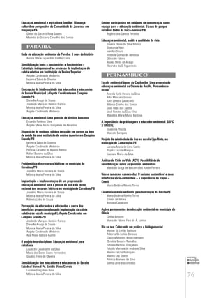 76
educação
ambiental
de
revista brasileira
Educação ambiental e agricultura familiar: Mudança
cultural na perspectiva da Comunidade da Jararaca em
Bragança-PA
Gleise do Socorro Rosa Soares
Marinéa do Socorro Carvalho dos Santos
PARAÍBA
Rede de educação ambiental da Paraíba: 8 anos de história
Aurora Maria Figueirêdo Coêlho Costa
Sensibilização junto a funcionários e funcionárias –
Estratégia indispensável ao processo de implantação de
coleta seletiva em Instituição de Ensino Superior
Angela Carolina de Medeiros
Iaponira Sales de Oliveira
Monica Maria Pereira da Silva
Concepção de biodiversidade dos educandos e educandas
da Escola Municipal Lafayete Cavalcante em Campina
Grande-PB
Danielle Araujo de Sousa
Josileide Marques Benício Franco
Monica Maria Pereira da Silva
Angela Carolina de Medeiros
Educação ambiental: Uma questão de direitos humanos
Eduardo Pordeus Silva
Ângela Maria Rocha Gonçalves de Abrantes
Disposição de resíduos sólidos de saúde em cursos da área
de saúde de uma instituição de ensino superior em Campina
Grande/PB
Iaponira Sales de Oliveira
Ângela Carolina de Medeiros
Patricia Carvalho de Aquino Ramos
Rafael Bezerra da Silva
Monica Maria Pereira da Silva
Problemática dos recursos hídricos no município de
Caraúbas/PB
Joselma Maria Ferreira de Souza
Mônica Maria Pereira da Silva
Implantação e implementação de um programa de
educação ambiental para a gestão do uso e do reuso
racional dos recursos hídricos no município de Caraúbas/PB
Joselma Maria Ferreira de Souza
Mônica Maria Pereira da Silva
Roberto Lobo de Souza
Percepção de educandos e educandas a cerca dos
benefícios proporcionados pela implantação da coleta
seletiva na escola municipal Lafayete Cavalcante, em
Campina Grande-PB
Josileide Marques Benício Franco
Danielle Araújo de Sousa
Monica Maria Pereira da Silva
Angela Carolina de Medeiros
Ana Nívea Batista Aurino
O projeto interdisciplinar: Educação ambiental para
cidadania
Laudicéa Cavalcante da Silva
Maria das Dores Lopes Fernandes
Givaldo Freire de Oliveira
Sensibilização dos educadores e educadoras da Escola
Estadual Normal Pe. Emídio Viana Correia
Luciene Gonçalves Rosa
Mônica Maria Pereira da Silva
Gestao participativa em unidades de conservação como
espaço para a educação ambiental: O caso do parque
estadual Pedra da Boca-Araruna/PB
Rogério dos Santos Ferreira
Educação ambiental, saúde e qualidade de vida
Silvana Eloisa da Silva Ribeiro
Shakuntla Nain
Ivanildo Souza
Ireneide Gomes de Almeida
Glória de Fátima
Aluska Peres de Araújo
Elizandra da S. Figueiredo
PERNAMBUCO
Escola ambiental águas do Capibaribe: Uma proposta de
educação ambiental na Cidade do Recife, Pernambuco-
Brasil
Andréa Karla Pereira da Silva
Alfio Mascaro Grosso
Kate Limeira Cavalcanti
Mônica Coelho dos Santos
José Hildo dos Santos
José Renato da Silva Filho
Wandilza Maria Muniz Barbosa
A importância da prática para o educador ambiental: SBPC
X UNISOL
Duvennie Pessôa
Marcelo Sampaio
Projeto de seletividade de lixo na escola Lipo Neto, no
município de Camaragibe-PE
Luciana Maria de Lima Canto
Projeto Escola-Mangue
Luciana Maria da Silva
Análise de Ciclo de Vida (ACV): Possibilidade de
sensibilização sobre as questões ambientais
Maria da Graça de Vasconcelos Xavier Ferreira
Novos rumos na canoa veloz: O turismo sustentável e suas
interfaces sócio-ambientais – a experiência de Icapuí –
Ceará
Maria Betânia Ribeiro Torres
Cidadania e meio ambiente para lideranças do Recife-PE
Maria Betânia Ribeiro Torres
Edinéa Alcântara
Bárbara Cavalcanti
Ações permanentes de educação ambiental no município de
Olinda
Cleide Amorim
Maria de Fátima Faro do A. Lemos
Bio na rua: Colocando em prática a biologia social
Myrian Sá Leitão Barboza
Roberta Sá Leitão Barboza
Clarissa Mendes Knoechelmann
Climéria Beserra Ramalho
Fabiana Barbosa Gonçalves
Fabíola Marcela de Andrade Silva
Marina Falcão Rodrigues
Marina Lira Soares
Patrícia Mariano da Silva
Selma Leite Vasconcelos
 