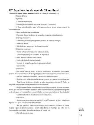 94
educação
ambiental
de
revista brasileira
GT Experiências de Agenda 21 no Brasil
COORDENAÇÃO: Cintia Pereira Barenho – Centro de Educação Ambiental (CEA)
Duração: 2 horas
Objetivos:
1) Troca de experiências
2) Divulgação de conceitos e práticas (positivas e negativas)
3) Tecer considerações para o fortalecimento de ações locais em prol da
sustentabilidade.
Esboço preliminar de metodologia:
1) Formato: Blocos temáticos de perguntas, respostas e debate aberto.
2) Participantes do GT:
- Conhecer o perfil dos participantes, por meio da ficha de inscrição;
- Eleger um relator ;
- Sub-dividir em grupos para facilitar a discussão.
3) Papel do moderador:
- Manter o foco no tema durante toda a atividade;
- Apresentação de alguns conceitos de Agenda 21;
- Breve apresentação dos participantes;
- Explicação da dinâmica da atividade;
- Controle do tempo (perguntas, respostas e debate);
- Fechamento.
4) Estrutura:
- Uma banca / mesa de folders, na qual os participantes, e convidados interessados,
poderão deixar seus materiais de divulgação para distribuição aos outros participantes do GT.
- Gravador para registrar as falas e auxiliar o trabalho do relator.
- Flip-Chart com folhas de papel e canetas grossas para anotar as considerações
- Dois blocos temáticos, dirigidos a todos os componentes do GT. Todas as
perguntas, respostas e colocações terão controle de tempo.
- Um bloco para dúvidas, no qual todos os convidados poderão fazer perguntas por
escrito, que não são relacionadas aos blocos temáticos anteriores. Os papéis para as perguntas
serão entregues no início da oficina e encaminhados ao moderador, no decorrer das atividades.
- Cada bloco temático deve tecer considerações finais.
5) Perguntas:
1. Como começa o processo de Agenda 21 local? O que mais facilita o trabalho em
Agenda 21 e quais são as maiores dificuldades?
2. Em que Agenda 21 melhorou / colaborou com a sua escola, ou bairro, ou cidade,
ou pais, e quais os próximos passos a serem dados diante as mudanças que estão por vir,
como eleições municipais, alteração na direção da escola, etc.
3. Considerações do grupo
 