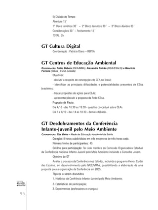 95
educação
ambiental
de
revista brasileira
6) Divisão do Tempo:
Abertura 15´
1º Bloco temático 30´ – 2º Bloco temático 30´ – 3º Bloco dúvidas 30´
Considerações 30´ – Fechamento 15´
TOTAL: 2h
GT Cultura Digital
Coordenação : Patrícia Otero – REPEA
GT Centros de Educação Ambiental
COORDENAÇÃO: Fábio Deboni (DEA/MMA), Alexandre Falcão (OCA/ESALQ) e Mauricio
Ferreira (Oikós - Fund. Acesita)
Objetivos:
- discutir a respeito de concepções de CEA no Brasil;
- identificar as principais dificuldades e potencialidades presentes de CEAs
brasileiros;
- traçar propostas de ações para CEAs;
- apresentar/discutir a proposta da Rede CEAs.
Proposta de Pauta:
Dia 4/10 - das 16:30 as 19:30 - questão conceitual sobre CEAs
Dia 5 e 6/10 - das 14 as 18:30 - demais debates.
GT Desdobramentos da Conferência
Infanto-Juvenil pelo Meio Ambiente
COORDENAÇÃO: Tita Vieira – Rede de Educação Ambiental da Bahia
Duração: 9 horas subdivididas em três encontros de três horas cada.
Número limite de participantes: 40.
Critério para participação: Ter sido membro da Comissão Organizadora Estadual
da Conferência Nacional Infanto Juvenil pelo Meio Ambiente incluindo o Conselho Jovem.
Objetivo do GT
Avaliar o processo da Conferência nos Estados, incluindo o programa Vamos Cuidar
das Escolas, em desenvolvimento pelo MEC/MMA, possibilitando a elaboração de uma
proposta para a organização da Conferência em 2005.
Tópicos a serem discutidos
1. Histórico da Confrência Infanto-Juvenil pelo Meio Ambiente;
2. Estatísticas de participação;
3. Depoimentos (professores e crianças);
 