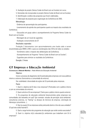96
educação
ambiental
de
revista brasileira
4. Avaliação do projeto (Vamos Cuidar do Brasil com as Escolas) em curso;
5. Demandas não incorporadas no projeto (Vamos Cuidar do Brasil com as Escolas);
6. Identificação e análise das propostas que foram viabilizadas;
7. Elaboração de proposta para organização da Conferência de 2005.
Metodologia:
· Dinâmica de apresentação dos participantes.
· Levantamento da opinião dos participantes quanto ao impacto dos resultados da
Conferência.
· Discussões em grupo sobre o acompanhamento do Programa Vamos Cuidar do
Brasil com as Escolas.
· Montagem de um mural de sugestões.
· Avaliação e encerramento do GT
Resultados esperados
Produção 3 documentos com aproximadamente uma lauda cada a serem
encaminhadas para MMA e MEC e para as coordenações das CIEAs de todos os estados:
· Termômetro sobre o impacto das deliberações da Conferência;
· Acompanhamento do Programa “Vamos Cuidar do Brasil com as Escolas”;
· Sugestões para otimizar os resultados da Conferência.
Duração: 2 horas
GT Empresas e Educação Ambiental
COORDENAÇÃO: Deborah Munhoz – Rede Mineira de Educação Ambiental
Objetivo:
Iniciar o processo de diagnóstico da EA praticada pelas empresas com seus públicos
interno e externos (funcionários e comunidade de entorno).
Dar visibilidade à diversidade de ações de EA praticada pelas empresas.
Pauta:
1. Qual é o objetivo da EA das e nas empresas? (Praticadas com o público interno
e com as comunidades de entorno).
2. Quem solicita a EA nas empresas? (Tanto para o público interno quanto externo).
3. Os programas de educação ambiental desenvolvidos pelas empresas nas
comunidades são baseados em quê? (por exemplo: estudos de perceção sócio-ambiental,
consultorias externas, no “feeling” ou desejos de técnicos da empresa, solicitação de
lideranças comunitárias...).
4. Que (ou quais) EA as empresas estão praticando dentro e fora de suas unidades?
(O quê elas estão fazendo?).
5. Qual a carga horária dos programas de educação que estão sendo executados?
6. Qual é o objetivo d@s educador@s ambientais que trabalham com EA &
empresas?
 