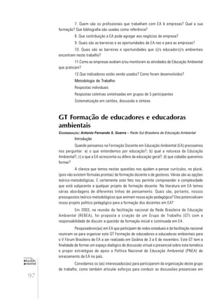 97
educação
ambiental
de
revista brasileira
7. Quem são os profissionais que trabalham com EA & empresas? Qual a sua
formação? Que bibliografia são usadas como referência?
8. Que contribuição a EA pode agregar aos negócios da empresa?
9. Quais são as barreiras e as oportunidades da EA nas e para as empresas?
10. Quais são as barreiras e oportunidades que @s educador@s ambientais
encontram neste trabalho?
11.Como as empresas avaliam e/ou monitoram as atividades de Educação Ambiental
que praticam?
12.Que indicadores estão sendo usados? Como foram desenvolvidos?
Metodologia de Trabalho:
Respostas individuais
Respostas coletivas sintetisadas em grupos de 5 participantes
Sistematização em cartões, discussão e síntese.
GT Formação de educadores e educadoras
ambientais
COORDENAÇÃO: Antonio Fernando S. Guerra – Rede Sul Brasileira de Educação Ambiental
Introdução
Quando pensamos na Formação Docente em Educação Ambiental (EA) precisamos
nos perguntar: a) o que entendemos por educação?; b) qual a natureza da Educação
Ambiental?; c) o que a EA acrescenta ou difere da educação geral?; d) que cidadão queremos
formar?
A clareza que temos nestas questões nos ajudam a pensar currículos, no plural,
(pois não existem fórmulas prontas) de formação docente e de gestores. Várias são as opções
teórico-metodológicas. E certamente este fato nos permite compreender a complexidade
que está subjacente a qualquer projeto de formação docente. Na literatura em EA temos
várias abordagens de diferentes linhas de pensamento. Quais são, portanto, nossos
pressupostos teórico-metodológicos que animam nossa ação pedagógica? Eles potencializam
nosso projeto político pedagógico para a formação dos docentes em EA?
Em 2003, na reunião da facilitação nacional da Rede Brasileira de Educação
Ambiental (REBEA), foi proposta a criação de um Grupo de Trabalho (GT) com a
responsabilidade de discutir a questão da formação inicial e continuada em EA.
Pesquisadores(as) em EA que participam de redes estaduais e da facilitação nacional
reuniram-se para organizar este GT Formação de educadores e educadoras ambientais para
o V Fórum Brasileiro de EA a ser realizado em Goiânia de 3 a 6 de novembro. Este GT tem a
finalidade de formar um espaço dialógico de discussão virtual e presencial sobre esta temática
e propor estratégias de apoio a Política Nacional de Educação Ambiental (PNEA) de
enraizamento da EA no país.
Convidamos os (as) interessados(as) para participarem da organização deste grupo
de trabalho, como também articular esforços para conduzir as discussões presenciais em
 
