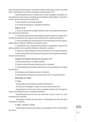 98
educação
ambiental
de
revista brasileira
suas Instituições de Ensino Superior, Secretarias Estaduais e Municipais, escolas e nas redes
de EA, sistematizando as mesmas e divulgando aos participantes do GT.
Também gostaríamos que os trabalhos do GT fossem divulgados e discutidos com
mais pessoas de outros grupos de pesquisa de universidades, órgãos públicos, movimentos
sociais e dos que fazem parte das redes de EA.
V Fórum Brasileiro de Educação Ambiental
GT Formação de educadores e educadoras ambientais
Objetivos do GT
1. Discutir as políticas de formação ambiental inicial e continuada dos educadores
(as) e gestores(as) ambientais;
2. Encaminhar propostas de implementação das políticas públicas voltadas para a
formação de educadores (as) e gestores (as) ambientais junto a agências formadoras;
3. Propor estratégias para institucionalizar a EA nas Instituições de Ensino Superior,
órgãos públicos, empresas, indústrias e movimentos sociais;
4. Comprometer ética e politicamente educadores, pesquisadores e gestores de
políticas públicas com as questões ambientais, educação e a pesquisa;
5. Explicitar as especificidades das linhas de pesquisa em EA e gestão ambiental;
6. Buscar financiamentos para programas de pesquisa junto às agências de fomento
nacionais e internacionais;
Sugestões de Questões temáticas para discussão no GT
1) Política públicas para a formação ambiental
2) Estado da arte da formação ambiental inicial e continuada
3) Transversalização da Educação Ambiental nos cursos de graduação e formação
de professores
4) Estratégias para formação presencial e a distância
5) Financiamento de pesquisas e desenvolvimento em EA e gestão ambiental
Metodologia de trabalho
1ª etapa:
- Apresentação dos participantes utilizando lista eletrônica
- Discussão da metodologia e criação de uma lista de discussão do GT;
- Organização de um Fórum Virtual sobre as questões temáticas do GT, de agosto a
outubro, para debate de textos convidados previamente;
- Disponibilização dos textos dos (as) autores(as) no fórum virtual com um(a)
moderador(a) de cada tema;
- Organização da síntese das discussões e recomendações de cada tema pelos
moderadores e relatores;
2ª etapa – Durante o V Fórum
- Apresentação presencial das sínteses e recomendações do GT na sala temática
do V Fórum;
 