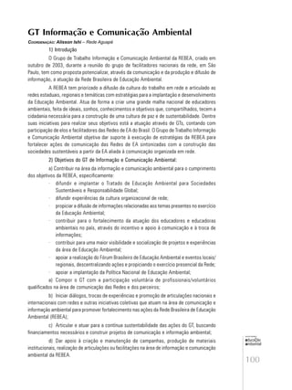 100
educação
ambiental
de
revista brasileira
GT Informação e Comunicação Ambiental
COORDENAÇÃO: Alisson Ishi – Rede Aguapé
1) Introdução
O Grupo de Trabalho Informação e Comunicação Ambiental da REBEA, criado em
outubro de 2003, durante a reunião do grupo de facilitadores nacionais da rede, em São
Paulo, tem como proposta potencializar, através da comunicação e da produção e difusão de
informação, a atuação da Rede Brasileira de Educação Ambiental.
A REBEA tem priorizado a difusão da cultura do trabalho em rede e articulado as
redes estaduais, regionais e temáticas com estratégias para a implantação e desenvolvimento
da Educação Ambiental. Atua de forma a criar uma grande malha nacional de educadores
ambientais, feita de ideais, sonhos, conhecimentos e objetivos que, compartilhados, tecem a
cidadania necessária para a construção de uma cultura de paz e de sustentabilidade. Dentre
suas iniciativas para realizar seus objetivos está a atuação através de GTs, contando com
participação de elos e facilitadores das Redes de EA do Brasil. O Grupo de Trabalho Informação
e Comunicação Ambiental objetiva dar suporte à execução de estratégias da REBEA para
fortalecer ações de comunicação das Redes de EA sintonizadas com a construção das
sociedades sustentáveis a partir da EA aliada à comunicação organizada em rede.
2) Objetivos do GT de Informação e Comunicação Ambiental:
a) Contribuir na área da informação e comunicação ambiental para o cumprimento
dos objetivos da REBEA, especificamente:
· difundir e implantar o Tratado de Educação Ambiental para Sociedades
Sustentáveis e Responsabilidade Global;
· difundir experiências da cultura organizacional de rede;
· propiciar a difusão de informações relacionadas aos temas presentes no exercício
da Educação Ambiental;
· contribuir para o fortalecimento da atuação dos educadores e educadoras
ambientais no país, através do incentivo e apoio à comunicação e à troca de
informações;
· contribuir para uma maior visibilidade e socialização de projetos e experiências
da área de Educação Ambiental;
· apoiar a realização do Fórum Brasileiro de Educação Ambiental e eventos locais/
regionais, descentralizando ações e propiciando o exercício presencial da Rede;
· apoiar a implantação da Política Nacional de Educação Ambiental;
a) Compor o GT com a participação voluntária de profissionais/voluntários
qualificados na área de comunicação das Redes e dos parceiros;
b) Iniciar diálogos, trocas de experiências e promoção de articulações nacionais e
internacionais com redes e outras iniciativas coletivas que atuam na área de comunicação e
informação ambiental para promover fortalecimento nas ações da Rede Brasileira de Educação
Ambiental (REBEA);
c) Articular e atuar para a contínua sustentabilidade das ações do GT, buscando
financiamentos necessários e construir projetos de comunicação e informação ambiental;
d) Dar apoio à criação e manutenção de campanhas, produção de materiais
institucionais, realização de articulações ou facilitações na área de informação e comunicação
ambiental da REBEA.
 