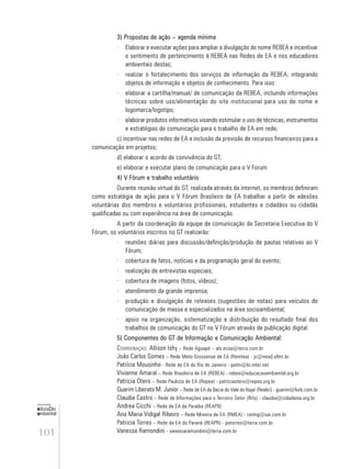 101
educação
ambiental
de
revista brasileira
3) Propostas de ação – agenda mínima
· Elaborar e executar ações para ampliar a divulgação do nome REBEA e incentivar
o sentimento de pertencimento à REBEA nas Redes de EA e nos educadores
ambientais destas;
· realizar o fortalecimento dos serviços de informação da REBEA, integrando
objetos de informação e objetos de conhecimento. Para isso:
· elaborar a cartilha/manual/ de comunicação da REBEA, incluindo informações
técnicas sobre uso/alimentação do site institucional para uso de nome e
logomarca/logotipo;
· elaborar produtos informativos visando estimular o uso de técnicas, instrumentos
e estratégias de comunicação para o trabalho de EA em rede;
c) incentivar nas redes de EA a inclusão da previsão de recursos financeiros para a
comunicação em projetos;
d) elaborar o acordo de convivência do GT;
e) elaborar e executar plano de comunicação para o V Forum
4) V Fórum e trabalho voluntário
Durante reunião virtual do GT, realizada através da internet, os membros definiram
como estratégia de ação para o V Fórum Brasileiro de EA trabalhar a partir de adesões
voluntárias dos membros e voluntários profissionais, estudantes e cidadãos ou cidadãs
qualificadas ou com experiência na área de comunicação.
A partir da coordenação da equipe de comunicação da Secretaria Executiva do V
Fórum, os voluntários inscritos no GT realizarão:
· reuniões diárias para discussão/definição/produção de pautas relativas ao V
Fórum;
· cobertura de fatos, notícias e da programação geral do evento;
· realização de entrevistas especiais;
· cobertura de imagens (fotos, vídeos);
· atendimento da grande imprensa;
· produção e divulgação de releases (sugestões de notas) para veículos de
comunicação de massa e especializados na área socioambiental;
· apoio na organização, sistematização e distribuição do resultado final dos
trabalhos de comunicação do GT no V Fórum através de publicação digital.
5) Componentes do GT de Informação e Comunicação Ambiental:
COORDENAÇÃO: Allison Ishy – Rede Aguapé – als.ecoa@terra.com.br
João Carlos Gomes – Rede Mato-Grossense de EA (Remtea) - jc@nead.ufmt.br
Patrícia Mousinho - Rede de EA do Rio de Janeiro - patm@br.inter.net
Vivianne Amaral – Rede Brasileira de EA (REBEA) - rebea@educacaoambiental.org.br
Patricia Otero – Rede Paulista de EA (Repea) - patriciaotero@repea.org.br
Guarim Liberato M. Junior – Rede de EA da Bacia do Vale do Itajaí (Reabri) - guarim@furb.com.br
Claudia Castro – Rede de Informações para o Terceiro Setor (Rits) - claudia@cidadania.org.br
Andrea Cicchi – Rede de EA da Paraíba (REAPB)
Ana Maria Vidigal Ribeiro – Rede Mineira de EA (RMEA) - ceimg@uai.com.br
Patricia Torres – Rede de EA do Paraná (REAPR) - patorres@terra.com.br
Vanessa Ramondini - vanessaramondini@terra.com.br
 