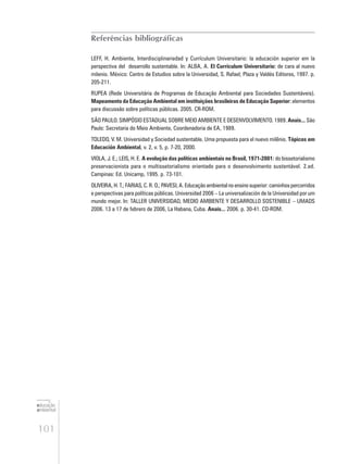 101
educação
ambiental
de
revista brasileira
Referências bibliográficas
LEFF, H. Ambiente, Interdisciplinariedad y Currículum Universitario: la educación superior em la
perspectiva del desarrollo sustentable. In: ALBA, A. El Currículum Universitario: de cara al nuevo
milenio. México: Centro de Estudios sobre la Universidad, S. Rafael; Plaza y Valdés Editores, 1997. p.
205-211.
RUPEA (Rede Universitária de Programas de Educação Ambiental para Sociedades Sustentáveis).
Mapeamento da Educação Ambiental em instituições brasileiras de Educação Superior: elementos
para discussão sobre políticas públicas. 2005. CR-ROM.
SÃO PAULO. SIMPÓSIO ESTADUAL SOBRE MEIO AMBIENTE E DESENVOLVIMENTO. 1989. Anais... São
Paulo: Secretaria do Meio Ambiente, Coordenadoria de EA, 1989.
TOLEDO, V. M. Universidad y Sociedad sustentable. Uma propuesta para el nuevo milênio. Tópicos em
Educación Ambiental, v. 2, v. 5, p. 7-20, 2000.
VIOLA, J. E.; LEIS, H. E. A evolução das políticas ambientais no Brasil, 1971-2001: do bissetorialismo
preservacionista para o multissetorialismo orientado para o desenvolvimento sustentável. 2.ed.
Campinas: Ed. Unicamp, 1995. p. 73-101.
OLIVEIRA,H.T.;FARIAS,C.R.O.;PAVESI,A.Educaçãoambientalnoensinosuperior:caminhospercorridos
e perspectivas para políticas públicas. Universidad 2006 – La universalización de la Universidad por um
mundo mejor. In: TALLER UNIVERSIDAD, MEDIO AMBIENTE Y DESARROLLO SOSTENIBLE – UMADS
2006. 13 a 17 de febrero de 2006, La Habana, Cuba. Anais... 2006. p. 30-41. CD-ROM.
 