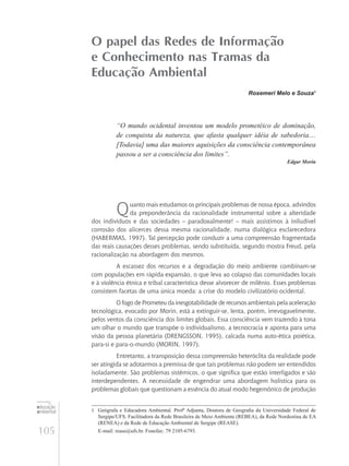 105
educação
ambiental
de
revista brasileira
O papel das Redes de Informação
e Conhecimento nas Tramas da
Educação Ambiental
Rosemeri Melo e Souza1
“O mundo ocidental inventou um modelo prometéico de dominação,
de conquista da natureza, que afasta qualquer idéia de sabedoria....
[Todavia] uma das maiores aquisições da consciência contemporânea
passou a ser a consciência dos limites”.
Edgar Morin
Quanto mais estudamos os principais problemas de nossa época, advindos
da preponderância da racionalidade instrumental sobre a alteridade
dos indivíduos e das sociedades – paradoxalmente! – mais assistimos à iniludível
corrosão dos alicerces dessa mesma racionalidade, numa dialógica esclarecedora
(Habermas, 1997). Tal percepção pode conduzir a uma compreensão fragmentada
das reais causações desses problemas, sendo substituída, segundo mostra Freud, pela
racionalização na abordagem dos mesmos.
A escassez dos recursos e a degradação do meio ambiente combinam-se
com populações em rápida expansão, o que leva ao colapso das comunidades locais
e à violência étnica e tribal característica desse alvorecer de milênio. Esses problemas
consistem facetas de uma única moeda: a crise do modelo civilizatório ocidental.
O fogo de Prometeu da inesgotabilidade de recursos ambientais pela aceleração
tecnológica, evocado por Morin, está a extinguir-se, lenta, porém, irrevogavelmente,
pelos ventos da consciência dos limites globais. Essa consciência vem trazendo à tona
um olhar o mundo que transpõe o individualismo, a tecnocracia e aponta para uma
visão da pessoa planetária (Drengsson, 1995), calcada numa auto-ética poiética,
para-si e para-o-mundo (Morin, 1997).
Entretanto, a transposição dessa compreensão heteróclita da realidade pode
ser atingida se adotarmos a premissa de que tais problemas não podem ser entendidos
isoladamente. São problemas sistêmicos, o que significa que estão interligados e são
interdependentes. A necessidade de engendrar uma abordagem holística para os
problemas globais que questionam a essência do atual modo hegemônico de produção
1	 Geógrafa e Educadora Ambiental. Profª Adjunta, Doutora de Geografia da Universidade Federal de
Sergipe/UFS. Facilitadora da Rede Brasileira de Meio Ambiente (REBEA), da Rede Nordestina de EA
(RENEA) e da Rede de Educação Ambiental de Sergipe (REASE).
	 E-mail: rease@ufs.br. Fonefax: 79 2105-6793.
 