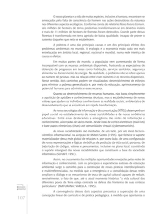 107
educação
ambiental
de
revista brasileira
O nosso planeta e a vida de muitas espécies, inclusive a humana, encontram‑se
ameaçados pela falta de consciência do homem nas ações destruidoras da natureza
nos diferentes aspectos ecológicos. Conforme consta do relatório Nosso Futuro Comum,
seis milhões de hectares de terras produtivas transformaram-se em desertos inúteis
e mais de 11 milhões de hectares de florestas foram destruídos. Grande parte dessas
florestas é transformada em terra agrícola de baixa qualidade, incapaz de prover o
sustento daqueles que nela se estabelecem.
A pobreza é uma das principais causas e um dos principais efeitos dos
problemas ambientais no mundo. A ecologia e a economia estão cada vez mais
entrelaçadas em âmbito local, regional, nacional e mundial, numa rede inteiriça de
causas e efeitos.
Em muitas partes do mundo, a população vem aumentando de forma
incompatível com os recursos ambientais disponíveis, frustrando as expectativas de
obtenção de progressos em áreas como habitação, serviços sanitários, segurança
alimentar ou fornecimento de energia. Na realidade, o problema não se refere apenas
ao número de pessoas, mas na relação entre esses números e os recursos disponíveis.
Nesse sentido, dois caminhos podem ser visualizados: desenvolvimento de esforços
para eliminar a pobreza generalizada e, por meio da educação, aprimoramento do
potencial humano para administrar esses recursos.
Quanto ao desenvolvimento de recursos humanos, não basta simplesmente
a aquisição de aptidões e conhecimentos técnicos, mas o estabelecimento de novos
valores que ajudem os indivíduos a enfrentarem as realidade sociais, ambientais e de
desenvolvimento que se encontram em rápida transformação.
As novas tecnologias de informação e de comunicação (NTICs) desempenham
papel crucial no estabelecimento de novas sociabilidades e de novas ambiências
educativas. Entre essas destacamos a emergência das redes de informação e
conhecimento, alicerçadas de vários modo, desde listas de correio eletrônico (mail lists)
e bate-papos eletrônicos (chats) até comunidades virtuais (cybercomunities).
As novas sociabilidades são mediadas, de um lado, por um meio técnico-
científico-informacional, na acepção de Milton Santos (1995), que fornece o suporte
materializador dessa rede global de relações e, por outro lado, de uma configuração
de novas representações e lógicas simbólicas de produção da vida social, portanto, de
(re)criação de códigos, valores e pensamentos, inclusive no plano local, consistindo
o suporte intangível das novas sociabilidades que constituem a base da sociedade
informática (Schaff, 1991).
Assim, no cruzamento das múltiplas oportunidades ensejadas pelas redes de
informação e conhecimento, com os princípios e experiências exitosas de educação
ambiental surge o caminho para a construção de novas práticas interdisciplinares
e multirreferenciadas, na medida que a emergência e a consolidação dessas redes
ampliam o diálogo e os mecanismos de troca de capital cultural capazes de reduzir,
sensivelmente, o fato de que, até o atual momento histórico “a vida cultural dos
diferentes povos da Terra esteja centrada na defesa das fronteiras de suas certezas
particulares” (Maturana; Varella, 1995).
A convergência desses dois aspectos preconiza a superação de uma
concepção linear de currículo e de prática pedagógica, à medida que oportuniza o
 