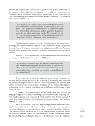 108
educação
ambiental
de
revista brasileira
encontro de novas matrizes teórico-práticas que assinalam rumo a uma concepção
de ambiente e de inteligência auto-reguladores e dotados de complexidade. As
conseqüências na formulação do currículo e na definição de suas ambiências, ou
seja, ambiente e inteligência enquanto sistemas abertos e complexos, são apontados
por Henriques (2000, p. 2):
“ aemergênciadeumamatrizdepensamentocomplexa,pluridimensional,
em contraposição aos esquemas lineares e unidimensionais, afeta não
apenas a nossa compreensão acerca do problema do conhecimento escolar
a ser selecionado e ordenado, mas também do próprio fundamento
ordenador que subjaz ao currículo escolar. Tal concepção, por sua
vez, caracteriza os processos escolares de formulação e legitimação de
conhecimento enquanto basicamente abertos e indeterminados”.
É preciso romper com os modelos do passado e buscar novas alternativas,
estratégias de desenvolvimento e proteção ao meio ambiente e de educação para o
desenvolvimento de atitudes necessárias à consecução da sustentabilidade. Mas, para
que as gerações futuras possam ter opções, a geração atual deve começar a agir agora
e unida.
A Comissão Mundial sobre Meio Ambiente e Desenvolvimento identificou e
apresentou no relatório Nosso Futuro Comum (1991) que:
“Meio ambiente e desenvolvimento não constituem desafios separados;
estão inevitavelmente interligados. O desenvolvimento não se mantém se
a base de recursos ambientais se deteriora; o meio ambiente não pode
ser protegido se o crescimento não leva em conta as conseqüências da
destruição ambiental.”
O que se percebe, então, é que os problemas ambientais não podem ser
tratados separadamente por instituições e políticas fragmentadas, pois são parte
de um sistema complexo de causa e efeito. O desflorestamento, por exemplo, pelo
fato de aumentar o escoamento, acelera a erosão do solo e a formação de depósitos
sedimentares em rios e lagos. A poluição do ar e a acidificação contribuem para matar
florestas e lagos.
O conceito de desenvolvimento sustentável fornece uma estrutura de
integração de políticas ambientais e estratégias de desenvolvimento. Todos os países,
ricos e pobres, precisam de integração do meio ambiente e do desenvolvimento. A
busca desse desenvolvimento exige mudanças nas políticas internas e internacionais
de todas as nações.
A educação ambiental, concebida a partir dos grandes debates sobre o futuro
do planeta iniciados nos anos 70, objetiva contribuir na discussão e no desenrolar de
estratégias educativas rumo ao exercício de práticas produtivas, políticas e simbólicas
comprometidas com a adoção de um modo de desenvolvimento sustentável da vida
em sociedade. Para isso, é necessário promover ações e projetos que discutam o papel
desempenhado pelas gerações atual e futuras na descoberta das causas dos problemas
 