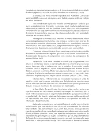 109
educação
ambiental
de
revista brasileira
vivenciados no plano local, compreendendo-os de forma ativa e articulada à necessidade
de mudança global do modo de produzir a vida social (Melo e Araújo, 2001).
A concepção de meio ambiente explicitada nos Parâmetros Curriculares
Nacionais (1997) recomenda o tratamento a ser dado à educação ambiental no bojo
dos temas transversais.
“Esse tema trata em especial da busca de caminhos pessoais e coletivos que
levem ao estabelecimento de relações econômicas, sociais e culturais cada vez mais
adequadas à promoção de uma boa qualidade de vida para todos, tanto no presente
como no futuro. Isso exige profundas mudanças na visão que ainda prevalece, nesse final
de milênio, do que se chama natureza e das relações estabelecidas entre a sociedade
humana e seu ambiente de vida”.
Não se pode falar em educação ambiental no interior da escola sem pensar
num projeto pedagógico interdisciplinar, cujas práticas se complementam pelo fato de
ser um trabalho construído coletivamente, não se limitando a uma disciplina, mas com
uma concepção totalizadora da educação, comprometimento com a prática social e o
desenvolvimento da cidadania, numa interação, também, com a comunidade.
É necessário o desenvolvimento de um trabalho de conscientização no sentido
de superar o individualismo e o egoísmo, pautando-se nos valores da solidariedade,
da cooperação, do respeito, do compromisso com o coletivo, da participação e da
responsabilidade social.
Desse modo, faz-se mister considerar as constatações dos professores, suas
leituras do cotidiano no tocante às representações de meio ambiente preponderantes
no seio da escola e aliar o conhecimento com as tentativas de superação, quando
existentes, da visão fragmentada, muitas vezes reificada por livros e outros recursos
didáticos, sobretudo os primeiros. Muitas vezes, aqueles materiais são os únicos suportes
à realização de atividades escolares e consistem, em numerosos casos em única fonte
informativa do professor para o preparo de suas atividades (Melo e Gomes, 1999).
Estamos diante, evidentemente, da necessidade imperativa de visão do
trabalho escolar, suas formas de materialização e da iminência de organizar novas
práticas educativas escolares. Portanto, nada mais necessário do que indagar-se acerca
do que é necessário modificar e dos porquês de tais modificações.
A diversidade dos problemas vivenciados pelas escolas, tanto pelas
especificidades de seu corpo docente e discente, quanto pela sua localização física e
social, evidencia a necessidade de propor métodos de trabalho que possam considerar
as peculiaridades das situações próximas/relacionais em torno do problema ambiental
em áreas urbanas e/ou rurais, e reforça a vinculação dos aprendizes em redes de
informação e de conhecimento.
A educação ambiental surge como possibilidade de ampliar o conhecimento
sócio-histórico por intermédio de um esforço de compreensão das diversas
temporalidades e das transformações sociais. Além disso, enseja a construção de uma
experiência mais harmônica, numa clara tentativa de superação do anacrônico modelo
de relação bipolar professor × aluno, que repercute numa postura fragmentada do
processo ensino-aprendizagem. Ao resgatar o compromisso que nós, enquanto habitantes
do Planeta Terra, somos responsáveis pelos ambientes nos quais vivemos e pelos quais
transitamos, a educação ambiental surge como contribuição ao redimensionamento
 