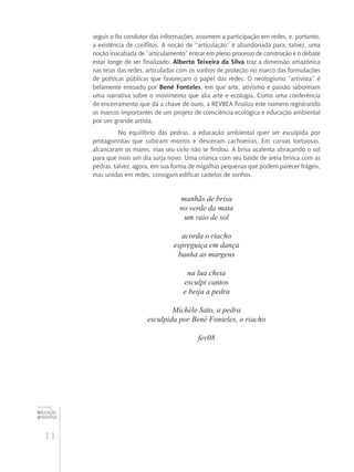 11
educação
ambiental
de
revista brasileira
seguir o fio condutor das informações, assumem a participação em redes, e, portanto,
a existência de conflitos. A noção de “articulação” é abandonada para, talvez, uma
noção inacabada de “articulamento” entrar em pleno processo de construção e o debate
estar longe de ser finalizado. Alberto Teixeira da Silva traz a dimensão amazônica
nas teias das redes, articuladas com os sonhos de proteção no marco das formulações
de políticas públicas que favoreçam o papel das redes. O neologismo “artivista” é
belamente entoado por Bené Fonteles, em que arte, ativismo e paixão saboreiam
uma narrativa sobre o movimento que alia arte e ecologia. Como uma conferência
de encerramento que dá a chave de ouro, a REVBEA finaliza este número registrando
os marcos importantes de um projeto de consciência ecológica e educação ambiental
por um grande artista.
No equilíbrio das pedras, a educação ambiental quer ser esculpida por
protagonistas que subiram morros e desceram cachoeiras. Em curvas tortuosas,
alcançaram os mares, mas seu ciclo não se findou. A brisa acalenta abraçando o sol
para que mais um dia surja novo. Uma criança com seu balde de areia brinca com as
pedras, talvez, agora, em sua forma de migalhas pequenas que podem parecer frágeis,
mas unidas em redes, consigam edificar castelos de sonhos.
manhãs de brisa
no verde da mata
um raio de sol
acorda o riacho
espreguiça em dança
banha as margens
na lua cheia
esculpi cantos
e beija a pedra
Michèle Sato, a pedra
esculpida por Bené Fonteles, o riacho
fev08
 