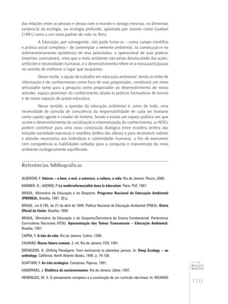 110
educação
ambiental
de
revista brasileira
das relações entre as pessoas e dessas com o mundo e consigo mesmas, na dimensão
existencial da ecologia, ou ecologia profunda, apontada por autores como Guattari
(1991) rumo a um novo padrão de vida na Terra.
A Educação, por conseguinte, não pode furtar-se – como campo científico
e prática social complexa – de contemplar a vertente ambiental, na conseçução e no
redimensionamento epistêmico de seus postulados, e operacional de suas práticas
(matrizes curriculares), visto que o meio ambiente não existe desvinculado das ações,
ambições e necessidades humanas, e o desenvolvimento refere-se à nossa participação
no sentido de melhorar o lugar que ocupamos.
Desse modo, a opção de trabalho em educação ambiental, tendo as redes de
informação e de conhecimento como foco de suas proposições, constituirá um meio
articulador tanto para a pesquisa como propiciador ao desenvolvimento de novas
atitudes, espaço promotor do conhecimento aliado às práticas formadoras de ensino
e de novos espaços de práxis educativa.
Nesse sentido, a questão da educação ambiental é, antes de tudo, uma
necessidade de tomada de consciência da responsabilidade de cada ser humano
como sujeito agente e criador da história. Sendo a escola um espaço público em que
ocorre o desenvolvimento da socialização e sistematização do conhecimento, as NTICs
podem contribuir para uma nova construção dialógica entre ecosfera (esfera das
relações sociedade-natureza) e noosfera (esfera das idéias) e para reconstruir valores
e atitudes necessários aos indivíduos e coletividades humanas, a fim de exercerem
com competência as habilidades voltadas para a conquista e manutenção do meio
ambiente ecologicamente equilibrado.
Referências bibliográficas
ALBERONI, F. Valores – o bem, o mal, a natureza, a cultura, a vida. Rio de Janeiro: Rocco, 2000.
BARBIER, R.; ADOINO, P. La multirreferencialité dans la éducation. Paris: PUF, 1997.
BRASIL. Ministério da Educação e do Desporto. Programa Nacional de Educação Ambiental
(PRONEA). Brasília, 1997. 20 p.
BRASIL. Lei 9.795, de 27 de abril de 1999. Política Nacional de Educação Ambiental (PNEA). Diário
Oficial da União. Brasília, 1999.
BRASIL. Ministério da Educação e do Desporto/Secretaria de Ensino Fundamental. Parâmetros
Curriculares Nacionais (PCN). Apresentação dos Temas Transversais – Educação Ambiental.
Brasília, 1997.
CAPRA, F. A teia da vida. Rio de Janeiro: Cultrix, 1998.
CNUMAD. Nosso futuro comum. 2. ed. Rio de Janeiro: FGV, 1991.
DRENGSON, A. Shifting Paradigms: from technocrat to planetary person. In: Deep Ecology – an
anthology. Califórnia: North Atlantic Books, 1995. p. 74-100.
GUATTARI, F. As três ecologias. Campinas: Papirus, 1991.
HABERMAS, J. Dialética do esclarecimento. Rio de Janeiro: Zahar, 1997.
HENRIQUES, M. S. O pensamento complexo e a construção de um currículo não-linear. In: REUNIÃO
 