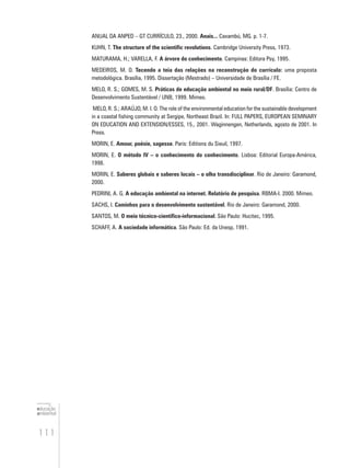 111
educação
ambiental
de
revista brasileira
ANUAL DA ANPED – GT CURRÍCULO, 23., 2000. Anais... Caxambú, MG. p. 1-7.
KUHN, T. The structure of the scientific revolutions. Cambridge University Press, 1973.
MATURAMA, H.; VARELLA, F. A árvore do conhecimento. Campinas: Editora Psy, 1995.
MEDEIROS, M. O. Tecendo a teia das relações na reconstrução do currículo: uma proposta
metodológica. Brasília, 1995. Dissertação (Mestrado) – Universidade de Brasília / FE.
MELO, R. S.; GOMES, M. S. Práticas de educação ambiental no meio rural/DF. Brasília: Centro de
Desenvolvimento Sustentável / UNB, 1999. Mimeo.
MELO, R. S.; ARAÚJO, M. I. O. The role of the environmental education for the sustainable development
in a coastal fishing community at Sergipe, Northeast Brazil. In: FULL PAPERS, EUROPEAN SEMINARY
ON EDUCATION AND EXTENSION/ESSES, 15., 2001. Waginnengen, Netherlands, agosto de 2001. In
Press.
MORIN, E. Amour, poésie, sagesse. Paris: Editions du Sieuil, 1997.
MORIN, E. O método IV – o conhecimento do conhecimento. Lisboa: Editorial Europa-América,
1998.
MORIN, E. Saberes globais e saberes locais – o olha transdisciplinar. Rio de Janeiro: Garamond,
2000.
PEDRINI, A. G. A educação ambiental na internet. Relatório de pesquisa. RBMA-I. 2000. Mimeo.
SACHS, I. Caminhos para o desenvolvimento sustentável. Rio de Janeiro: Garamond, 2000.
SANTOS, M. O meio técnico-científico-informacional. São Paulo: Hucitec, 1995.
SCHAFF, A. A sociedade informática. São Paulo: Ed. da Unesp, 1991.
 