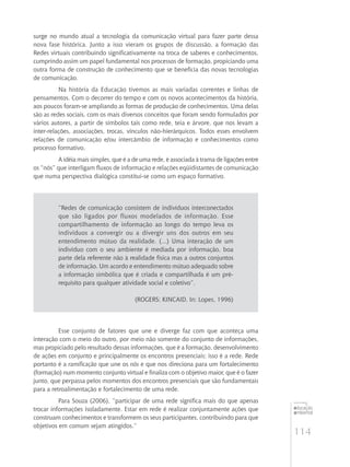 114
educação
ambiental
de
revista brasileira
surge no mundo atual a tecnologia da comunicação virtual para fazer parte dessa
nova fase histórica. Junto a isso vieram os grupos de discussão, a formação das
Redes virtuais contribuindo significativamente na troca de saberes e conhecimentos,
cumprindo assim um papel fundamental nos processos de formação, propiciando uma
outra forma de construção de conhecimento que se beneficia das novas tecnologias
de comunicação.
Na história da Educação tivemos as mais variadas correntes e linhas de
pensamentos. Com o decorrer do tempo e com os novos acontecimentos da história,
aos poucos foram-se ampliando as formas de produção de conhecimentos. Uma delas
são as redes sociais, com os mais diversos conceitos que foram sendo formulados por
vários autores, a partir de símbolos tais como rede, teia e árvore, que nos levam a
inter-relações, associações, trocas, vínculos não-hierárquicos. Todos esses envolvem
relações de comunicação e/ou intercâmbio de informação e conhecimentos como
processo formativo.
A idéia mais simples, que é a de uma rede, é associada à trama de ligações entre
os “nós” que interligam fluxos de informação e relações eqüidistantes de comunicação
que numa perspectiva dialógica constitui-se como um espaço formativo.
“Redes de comunicação consistem de indivíduos interconectados
que são ligados por fluxos modelados de informação. Esse
compartilhamento de informação ao longo do tempo leva os
indivíduos a convergir ou a divergir uns dos outros em seu
entendimento mútuo da realidade. (...) Uma interação de um
indivíduo com o seu ambiente é mediada por informação, boa
parte dela referente não à realidade física mas a outros conjuntos
de informação. Um acordo e entendimento mútuo adequado sobre
a informação simbólica que é criada e compartilhada é um pré-
requisito para qualquer atividade social e coletivo”.
(Rogers; Kincaid. In: Lopes, 1996)
Esse conjunto de fatores que une e diverge faz com que aconteça uma
interação com o meio do outro, por meio não somente do conjunto de informações,
mas propiciado pelo resultado dessas informações, que é a formação, desenvolvimento
de ações em conjunto e principalmente os encontros presenciais; isso é a rede. Rede
portanto é a ramificação que une os nós e que nos direciona para um fortalecimento
(formação) num momento conjunto virtual e finaliza com o objetivo maior, que é o fazer
junto, que perpassa pelos momentos dos encontros presenciais que são fundamentais
para a retroalimentação e fortalecimento de uma rede.
Para Souza (2006), “participar de uma rede significa mais do que apenas
trocar informações isoladamente. Estar em rede é realizar conjuntamente ações que
construam conhecimentos e transformem os seus participantes, contribuindo para que
objetivos em comum sejam atingidos.”
 