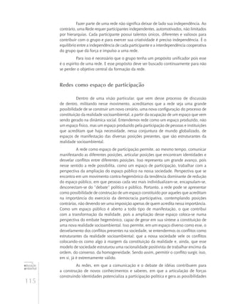 115
educação
ambiental
de
revista brasileira
Fazer parte de uma rede não significa deixar de lado sua independência. Ao
contrário, uma Rede requer participantes independentes, automotivados, não limitados
por hierarquias. Cada participante possui talentos únicos, diferentes e valiosos para
contribuir com o grupo e para exercer sua criatividade é preciso independência. É o
equilíbrio entre a independência de cada participante e a interdependência cooperativa
do grupo que dá força e impulso a uma rede.
Para isso é necessário que o grupo tenha um propósito unificador pois esse
é o espírito de uma rede. E esse propósito deve ser buscado continuamente para não
se perder o objetivo central da formação da rede.
Redes como espaço de participação
Dentro de uma visão particular, que vem desse processo de discussão
de dentro, militando nesse movimento, acreditamos que a rede seja uma grande
possibilidade de se construir um novo cenário, uma nova configuração do processo de
constituição da realidade socioambiental, a partir da ocupação de um espaço que vem
sendo gerado na dinâmica social. Entendemos rede como um espaço produzido, não
um espaço físico, mas um espaço produzido pela participação de pessoas e instituições
que acreditam que haja necessidade, nessa conjuntura de mundo globalizado, de
espaços de manifestação das diversas posições presentes, que são estruturantes da
realidade socioambiental.
A rede como espaço de participação permite, ao mesmo tempo, comunicar
manifestando as diferentes posições, articular posições que encontram identidades e
desvelar conflitos entre diferentes posições. Isso representa um grande avanço, pois
nesse sentido a rede possibilita, como um espaço de participação, trabalhar com a
perspectiva da ampliação do espaço público na nossa sociedade. Perspectiva que se
encontra em um movimento contra-hegemônico da tendência dominante de redução
do espaço público, em que pessoas cada vez mais individualizam-se, encapsulam‑se,
desconectam‑se do “debate” político e público. Portanto, a rede pode se apresentar
como possibilidade de construção de um espaço constituído por aqueles que acreditam
na importância do exercício da democracia participativa, contemplando posições
contrárias, não devendo ser uma imposição apenas de quem acredita nessa importância.
Como um espaço público é aberto a todo tipo de manifestação, o que contribui
com a transformação da realidade, pois a ampliação desse espaço coloca‑se numa
perspectiva do embate hegemônico, capaz de gerar em sua síntese a constituição de
uma nova realidade socioambiental. Isso permite, em um espaço diverso como esse, o
desvelamento dos conflitos presentes na sociedade, se entendermos os conflitos como
estruturantes da realidade socioambiental; que a nossa sociedade vele os conflitos
colocando-os como algo à margem da constituição da realidade e, ainda, que esse
modelo de sociedade estruturou uma racionalidade positivista de trabalhar encima da
ordem, do consenso, da homogeneidade. Sendo assim, permitir o conflito surgir, isso,
em si, já é extremamente válido.
As redes, em que a comunicação e o debate de idéias contribuem para
a construção de novos conhecimentos e saberes, em que a articulação de forças
construindo identidades potencializa a participação política e gera as possibilidades
 