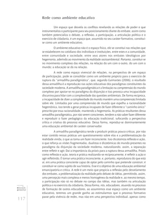 117
educação
ambiental
de
revista brasileira
Rede como ambiente educativo
Um espaço que desvela os conflitos revelando as relações de poder e que
instrumentaliza o participante para seu posicionamento diante do embate, assim como
também potencializa o debate, a reflexão, a participação, a articulação política e o
exercício de cidadania, é um espaço que, assumido no seu caráter formativo, constitui-
se como um ambiente educativo.
O ambiente educativo não é o espaço físico, ele se constitui nas relações que
se estabelecem no cotidiano dos indivíduos e instituições, entre estes e a comunidade,
entre comunidade e sociedade, entre seus atores nos embates ideológicos por
hegemonia, aderindo ao movimento da realidade socioambiental. Portanto, constitui‑se
no movimento complexo das relações, na relação do um com o outro, do um com o
mundo; a educação se dá na relação.
A rede como espaço vivencial de relações, na perspectiva de um espaço
de participação, pode se consolidar como um ambiente propício para o exercício de
ruptura da “armadilha paradigmática”, que, segundo Guimarães (2006), o resultado
dessa armadilha é a reprodução nas ações educativas dos paradigmas constituintes da
sociedade moderna. A armadilha paradigmática é a limitação na compreensão do mundo
complexo por apoiar-se no paradigma da disjunção e isso provoca uma incapacidade
discursiva para lidar com a complexidade das questões ambientais. De forma recíproca,
a incapacidade de dizer a complexidade do mundo mantém uma compreensão limitada
sobre ele. Limitados por uma compreensão de mundo que espelha a racionalidade
hegemônica, isso tende a gerar práticas incapazes de fazer diferente o “caminho único”
prescrito por essa racionalidade, mantendo a hegemonia. As práticas resultantes dessa
armadilha paradigmática, por não serem conscientes, tendem a não saber fazer diferente
e reproduzir o fazer pedagógico da educação tradicional, sufocando a perspectiva
crítica e criativa do processo educativo. Dessa forma, reproduz‑se dominantemente
uma educação ambiental de caráter conservador.
A armadilha paradigmática tende a produzir práticas pouco críticas, por não
estar contido nessas práticas um questionamento sobre elas e a problematização da
realidade vivida, o que as torna um fazer inconsciente. Isso dicotomiza reflexão e ação,
o que reforça as visões fragmentadas, dualistas e dicotômicas de mundo presentes no
paradigma da disjunção da sociedade moderna, naturalizando, assim, a separação
entre refletir e agir. Daí a importância da práxis para a ruptura dessa armadilha. Práxis
como reflexão e ação, teoria e prática realizando-se reciprocamente, é refletir a ação e
agir refletindo. É tornar uma prática inconsciente, e, portanto, reprodutora do que está
aí, em uma prática consciente capaz de optar pelo caminho que pretende construir; é
constituir-se como sujeito de sua história. Esse é o objetivo de uma educação ambiental
emancipatória e crítica. A rede é um meio que propicia a reflexão pelo desvelamento
dos embates, a problematização da realidade pelo debate de idéias, permitindo, assim,
uma percepção mais complexa e menos homogênea da realidade e, ao mesmo tempo,
a participação não só no debate no campo das idéias, mas também na articulação
política e no exercício da cidadania. Dessa forma, nós, educadores, atuando no processo
de formação de outros educadores, ao assumirmos esse espaço como um ambiente
educativo, teremos um grande ganho ao estimularmos que o processo formativo
passe pela vivência de redes, mas não em uma perspectiva individual, apenas como
 