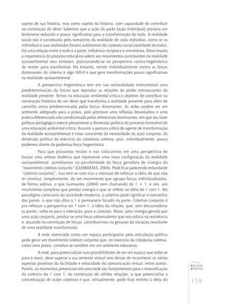 118
educação
ambiental
de
revista brasileira
sujeito de sua história, mas como sujeito da história, com capacidade de contribuir
na construção do devir. Sabemos que a ação da parte (ação individual) provoca um
fenômeno reduzido e pouco significativo para a transformação do todo. A realidade
social não é constituída pelo somatório da realidade de cada indivíduo, como se os
indivíduos e suas realidades fossem autônomos do contexto social (realidade do todo).
Há uma relação entre o todo e a parte. Influência recíproca e simultânea. Disso resulta
a importância do processo educativo aderir aos movimentos constituintes da realidade
socioambiental seus embates, posicionando-se na perspectiva contra-hegemônica
de resistir para transformar. No entanto, resistir individualmente contra as forças
dominantes do sistema é algo difícil e que gera transformações pouco significativas
na realidade socioambiental
A perspectiva hegemônica tem em sua racionalidade instrumental uma
predeterminação do futuro que reproduz as relações de poder estruturantes da
realidade presente. Temos na educação ambiental crítica o objetivo de contribuir na
construção histórica de um devir que transforma a realidade presente para além do
caminho único predeterminado pelas forças dominantes. As redes podem ser um
ambiente adequado para a práxis, pois promove uma reflexão desveladora e uma
prática diferenciada não condicionada pelos referenciais dominantes, em que seu fazer
político-pedagógico exerce plenamente a dimensão política do processo formativo de
uma educação ambiental crítica. Assumir a postura crítica de agente de transformação
da realidade socioambiental é estar consciente da necessidade da ação conjunta, da
dimensão política do exercício da cidadania coletiva, pois, individualmente, pouco
podemos diante da poderosa força hegemônica.
Para que possamos resistir e nos colocarmos em uma perspectiva de
buscar uma síntese dialética que represente uma nova configuração da realidade
socioambiental, acreditamos na possibilidade da força geradora de sinergia do
“movimento coletivo conjunto” (Guimarães, 2004). Pode ficar parecendo redundante
“coletivo conjunto”, mas tem-se com isso a intenção de reforçar a idéia de que não
se constitui, simplesmente, de um movimento que agrupa forças individualizadas,
de forma aditiva, o que Guimarães (2004) vem chamando de 1 + 1, e sim, um
movimento complexo que produz sinergia e que se reflete na idéia do 1 com 1. No
paradigma cartesiano da sociedade moderna, o coletivo pode significar o somatório
das partes, o que não dilui o 1 e permanece focado na parte. Coletivo conjunto é
pra reforçar a perspectiva do 1 com 1, a idéia da relação, que, sem desconsiderar
as partes, volta-se para a interação, para a conexão. Nisso, pela sinergia gerada por
uma ação conjunta, produz-se uma força sobressalente que nos coloca na resistência
e, atuando na correlação de forças, contribuírmos na geração da situação resultante
de uma realidade transformada.
A rede vivenciada como um espaço participativo pela articulação política
pode gerar um movimento coletivo conjunto que, no exercício da cidadania coletiva,
como uma práxis, constitui-se também em um ambiente educativo.
A rede, para potencializar suas possibilidades de ser um espaço que volta-se
para o novo, deve superar a sua vertente virtual sem deixar de reconhecer os vários
aspectos positivos da facilidade e velocidade da comunicação virtual, entre outros.
Porém, os momentos presenciais em uma rede são fundamentais para a intensificação
da vivência do 1 com 1, da construção de sólidas relações, o que potencializa a
concretização de ações coletivas e que, virtualmente, pode ficar restrito à idéia do
 