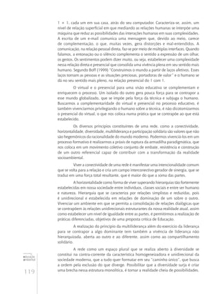 119
educação
ambiental
de
revista brasileira
1 + 1, cada um em sua casa, atrás do seu computador. Caracteriza-se, assim, um
nível de relação superficial em que mediando as relações humanas se interpõe uma
máquina que reduz as possibilidades das interações humanas em suas complexidades.
A escrita de um e-mail comunica uma mensagem que, devido ao meio, carece
de complementação, o que, muitas vezes, gera distorções e mal‑entendidos. A
comunicação, na relação pessoal direta, faz-se por meio de múltiplas interfaces. Quando
falamos, a entonação ou o silêncio complementa o sentido a expressão de um olhar,
os gestos. Os sentimentos podem dizer muito, ou seja, estabelecer uma complexidade
nessa relação direta e presencial que consolida uma vivência plena em seu sentido mais
humano. Segundo Boff (1999) “Construímos o mundo a partir de laços afetivos. Esses
laços tornam as pessoas e as situações preciosas, portadoras de valor” e o humano se
dá no seu sentido mais pleno, na relação presencial do 1 com 1.
O virtual e o presencial para uma visão educativa se complementam e
enriquecem o processo. Um isolado do outro gera pouca força para se contrapor a
esse mundo globalizado, que se impõe pela força da técnica e subjuga o humano.
Buscarmos a complementaridade do virtual e presencial no processo educativo, é
também vivenciarmos privilegiando o humano sobre a técnica, é não dicotomizarmos
o presencial do virtual, o que nos coloca numa prática que se contrapõe ao que está
estabelecido.
Os diversos princípios constituintes de uma rede, como a conectividade,
horizontalidade, diversidade, multiliderança e participação solidária são valores que não
são hegemônicos da racionalidade do mundo moderno. Podermos vivenciá-los em um
processo formativo é realizarmos a práxis de ruptura da armadilha paradigmática, que
nos coloca em um movimento coletivo conjunto de embate, resistência e construção
de um outro referencial capaz de contribuir com a transformação da realidade
socioambiental.
Viver a conectividade de uma rede é manifestar uma intencionalidade comum
que se volta para a relação e cria um campo interconectivo gerador de sinergia, que se
traduz em uma força total resultante, que é maior do que a soma das partes.
A horizontalidade como forma de viver superando hierarquias tão fortemente
estabelecidas em nossa sociedade entre indivíduos, classes sociais e entre ser humano
e natureza. Hierarquia que se caracteriza por relações simplistas e reduzidas, pois
é unidirecional e estabelecida em relações de dominação de um sobre o outro.
Vivenciar um ambiente em que se permita a consolidação de relações dialógicas que
se contrapõem às relações unidirecionais estruturantes da nossa realidade atual, assim
como estabelecer um nível de igualdade entre as partes, é permitirmos a realização de
práticas diferenciadas, objetivos de uma proposta crítica de Educação.
A realização do princípio da multiliderança além do exercício da liderança
para se contrapor a algo dominante tem também a vivência de liderança não
hierarquizada, aberta ao outro e ao diferente, assim como ao compartilhamento
solidário.
A rede como um espaço plural que se realiza aberto à diversidade se
constitui na contra-corrente da característica homogeneizadora e unidirecional da
sociedade moderna, que a tudo quer formatar em seu “caminho único”, que busca
a ordem pela exclusão do que diverge. Possibilitar que a diversidade surja é criar
uma brecha nessa estrutura monolítica, é tornar a realidade cheia de possibilidades.
 