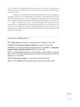 120
educação
ambiental
de
revista brasileira
Isso é constituir um ambiente fértil para que o novo surja, como se espera de um
ambiente educativo constituído por e constituinte de uma educação ambiental em
seu caráter crítico.
Militamos na vertente de uma educação ambiental crítica que se propõe a
contribuir no processo de transformação da realidade socioambiental como forma
de enfrentamento da grave crise que se apresenta. Acreditamos que a construção de
uma sociedade sustentável passa pela desconstrução do paradigma da disjunção, do
1 + 1, para a construção do 1 com 1, em uma abordagem relacional que percebe
e atua sobre a complexidade da realidade socioambiental. As redes apresentam-se
como um novo campo de atuação da sociedade organizada que, assumida no seu
caráter inovador, pode e deve se constituir num ambiente de formação propício a essa
perspectiva educacional.
Referências bibliográficas
BOFF, L. Saber cuidar: ética do humano – compaixão pela Terra. Petrópolis, RJ: Vozes, 1999.
GUIMARÃES, M. A formação de educadores ambientais. Campinas: Ed. Papirus, 2004.
GUIMARÃES, M. A. Armadilha paradigmática na educação ambiental. In: LOUREIRO, C. F. B. Pensamento
complexo, dialética e educação ambiental. São Paulo: Ed. Cortez, 2006.
LOPES, S. A. A teia invisível: informação e contra-informação nas redes de ONGs e movimentos
sociais. 1996. 2 v. 400 p. Tese (Doutorado aprovada pelo Programa de Pós-Graduação em Ciência da
Informação) – Ibict / ECO-UFRJ.
MORIN, E. Ciência com consciência. 3. ed. Rio de Janeiro: Bertrand Brasil, 1999.
SOUZA, A. P. (Org.). PTAT: dinamizando a gestão ambiental. Rio de Janeiro: Petrobras, 2006.
 
