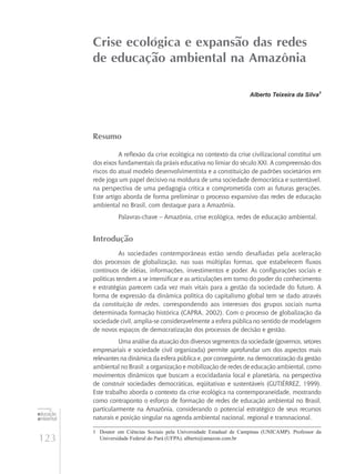 123
educação
ambiental
de
revista brasileira
Crise ecológica e expansão das redes
de educação ambiental na Amazônia
Alberto Teixeira da Silva1
Resumo
A reflexão da crise ecológica no contexto da crise civilizacional constitui um
dos eixos fundamentais da práxis educativa no limiar do século XXI. A compreensão dos
riscos do atual modelo desenvolvimentista e a constituição de padrões societários em
rede joga um papel decisivo na moldura de uma sociedade democrática e sustentável,
na perspectiva de uma pedagogia crítica e comprometida com as futuras gerações.
Este artigo aborda de forma preliminar o processo expansivo das redes de educação
ambiental no Brasil, com destaque para a Amazônia.
Palavras-chave – Amazônia, crise ecológica, redes de educação ambiental.
Introdução
As sociedades contemporâneas estão sendo desafiadas pela aceleração
dos processos de globalização, nas suas múltiplas formas, que estabelecem fluxos
contínuos de idéias, informações, investimentos e poder. As configurações sociais e
políticas tendem a se intensificar e as articulações em torno do poder do conhecimento
e estratégias parecem cada vez mais vitais para a gestão da sociedade do futuro. A
forma de expressão da dinâmica política do capitalismo global tem se dado através
da constituição de redes, correspondendo aos interesses dos grupos sociais numa
determinada formação histórica (Capra, 2002). Com o processo de globalização da
sociedade civil, amplia-se consideravelmente a esfera pública no sentido de modelagem
de novos espaços de democratização dos processos de decisão e gestão.
Uma análise da atuação dos diversos segmentos da sociedade (governos, setores
empresariais e sociedade civil organizada) permite aprofundar um dos aspectos mais
relevantes na dinâmica da esfera pública e, por conseguinte, na democratização da gestão
ambiental no Brasil: a organização e mobilização de redes de educação ambiental, como
movimentos dinâmicos que buscam a ecocidadania local e planetária, na perspectiva
de construir sociedades democráticas, eqüitativas e sustentáveis (Gutiérrez, 1999).
Este trabalho aborda o contexto da crise ecológica na contemporaneidade, mostrando
como contraponto o esforço de formação de redes de educação ambiental no Brasil,
particularmente na Amazônia, considerando o potencial estratégico de seus recursos
naturais e posição singular na agenda ambiental nacional, regional e transnacional.
1	 Doutor em Ciências Sociais pela Universidade Estadual de Campinas (UNICAMP). Professor da
Universidade Federal do Pará (UFPA). alberts@amazon.com.br
 