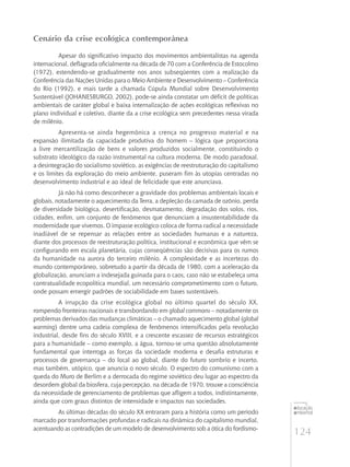 124
educação
ambiental
de
revista brasileira
Cenário da crise ecológica contemporânea
Apesar do significativo impacto dos movimentos ambientalistas na agenda
internacional, deflagrada oficialmente na década de 70 com a Conferência de Estocolmo
(1972), estendendo-se gradualmente nos anos subseqüentes com a realização da
Conferência das Nações Unidas para o Meio Ambiente e Desenvolvimento – Conferência
do Rio (1992), e mais tarde a chamada Cúpula Mundial sobre Desenvolvimento
Sustentável (Johanesburgo, 2002), pode-se ainda constatar um déficit de políticas
ambientais de caráter global e baixa internalização de ações ecológicas reflexivas no
plano individual e coletivo, diante da a crise ecológica sem precedentes nessa virada
de milênio.
Apresenta-se ainda hegemônica a crença no progresso material e na
expansão ilimitada da capacidade produtiva do homem – lógica que proporciona
a livre mercantilização de bens e valores produzidos socialmente, constituindo o
substrato ideológico da razão instrumental na cultura moderna. De modo paradoxal,
a desintegração do socialismo soviético, as exigências de reestruturação do capitalismo
e os limites da exploração do meio ambiente, puseram fim às utopias centradas no
desenvolvimento industrial e ao ideal de felicidade que este anunciava.
Já não há como desconhecer a gravidade dos problemas ambientais locais e
globais, notadamente o aquecimento da Terra, a depleção da camada de ozônio, perda
de diversidade biológica, desertificação, desmatamento, degradação dos solos, rios,
cidades, enfim, um conjunto de fenômenos que denunciam a insustentabilidade da
modernidade que vivemos. O impasse ecológico coloca de forma radical a necessidade
inadiável de se repensar as relações entre as sociedades humanas e a natureza,
diante dos processos de reestruturação política, institucional e econômica que vêm se
configurando em escala planetária, cujas conseqüências são decisivas para os rumos
da humanidade na aurora do terceiro milênio. A complexidade e as incertezas do
mundo contemporâneo, sobretudo a partir da década de 1980, com a aceleração da
globalização, anunciam a indesejada guinada para o caos, caso não se estabeleça uma
contratualidade ecopolítica mundial, um necessário comprometimento com o futuro,
onde possam emergir padrões de sociabilidade em bases sustentáveis.
A irrupção da crise ecológica global no último quartel do século XX,
rompendo fronteiras nacionais e transbordando em global commons – notadamente os
problemas derivados das mudanças climáticas – o chamado aquecimento global (global
warming) dentre uma cadeia complexa de fenômenos intensificados pela revolução
industrial, desde fins do século XVIII, e a crescente escassez de recursos estratégicos
para a humanidade – como exemplo, a água, tornou-se uma questão absolutamente
fundamental que interroga as forças da sociedade moderna e desafia estruturas e
processos de governança – do local ao global, diante do futuro sombrio e incerto,
mas também, utópico, que anuncia o novo século. O espectro do comunismo com a
queda do Muro de Berlim e a derrocada do regime soviético deu lugar ao espectro da
desordem global da biosfera, cuja percepção, na década de 1970, trouxe a consciência
da necessidade de gerenciamento de problemas que afligem a todos, indistintamente,
ainda que com graus distintos de intensidade e impactos nas sociedades.
As últimas décadas do século XX entraram para a história como um período
marcado por transformações profundas e radicais na dinâmica do capitalismo mundial,
acentuando as contradições de um modelo de desenvolvimento sob a ótica do fordismo-
 