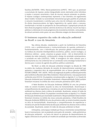 125
educação
ambiental
de
revista brasileira
fossilista (Altvater, 1995), liberal-produtivismo (Lipietz, 1991) que, ao promover
a acumulação de riquezas, produz desigualdades sociais alarmantes entre indivíduos
e nações e consome vorazmente a base de recursos naturais existentes no planeta.
O impasse ecológico contemporâneo representa a face dramática do esgotamento
desse modelo, fundado na racionalidade instrumental que gera padrões de produção
e consumo insustentáveis e contribui para uma crise de civilização sem precedentes.
Os efeitos desestruturadores da lógica hegemônica do capital sobre a natureza,
transformada e recriada na perspectiva da mercantilização e apropriação privada de
bens (fruto do progresso material, domínio da técnica e da ciência); traz em seu bojo a
pobreza e a destruição em escala progressiva dos ecossistemas terrestres, como produtos
da abissal assimetria entre povos nos seus diferentes estágios de desenvolvimento.
O fenômeno expansivo das redes de educação ambiental
no Brasil: o caso da Amazônia
Nas últimas décadas, notadamente a partir da Conferência de Estocolmo
(1972), com a problematização e institucionalização da questão ambiental e,
fundamentalmente, com a intensificação dos processos globais multidimensionais,
na moldura da crescente interdependência econômica, política, social e ecológica, as
dinâmicas coletivas – países, empresas ou grupos sociais – têm se desenvolvido no
contexto das redes (networks), conformando o design da sociedade contemporânea:
a sociedade em rede (Castells, 1999). A emergência de redes voltadas para o
enfrentamento da crise ambiental tem se constituído numa estratégia fundamental e
decisiva para o avanço da agenda das políticas públicas sustentáveis.
No Brasil, as redes de educação ambiental emergem na década de 1990
na esteira das mudanças derivadas do conceito de desenvolvimento sustentável que
apresenta o imperativo ético de responsabilidade com as futuras gerações (Nosso
Futuro Comum, 1991; Sachs, 1993) e da oxigenação da política ambiental promovida
pela Conferência Mundial sobre Meio Ambiente e Desenvolvimento, mais popularmente
conhecida como ECO-92. Os propósitos consubstanciados na Agenda 21 e o Tratado de
Educação Ambiental para Sociedades Sustentáveis e Responsabilidade Global também
fomentam iniciativas no âmbito das novas conecções planetárias (Lévy, 2001).
A Rede Brasileira de Educação Ambiental (REBEA) foi uma das primeiras
redes no cenário brasileiro atuando na ótica da horizontalidade, disseminação e
compartilhamento de experiências e iniciativas em prol do fortalecimento da educação
ambiental nos diversos níveis e esferas da sociedade. Atualmente, existem 42 redes de
educação ambiental no Brasil. Os propósitos consubstanciados na Agenda 21 e o Tratado
de Educação Ambiental para Sociedades Sustentáveis e Responsabilidade Global também
fomentam iniciativas no âmbito das novas conecções planetárias. A Rede Brasileira de
Educação Ambiental (REBEA) foi uma das primeiras redes no cenário brasileiro atuando
na ótica da horizontalidade, disseminação e compartilhamento de experiências e
iniciativas em prol do fortalecimento da educação ambiental nos diversos níveis e esferas
da sociedade. Atualmente, existem 42 redes de educação ambiental no Brasil.
A Amazônia, como espaço moldado por forças e movimentos socioambientais
locais e transnacionais, tem se projetado como palco de conexões – redes policêntricas
de educação ambiental – na busca de intervir no processo de desenvolvimento da
região e direcioná-lo em prol de um modelo de sociedade que internalize as dimensões
 