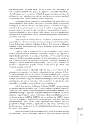 126
educação
ambiental
de
revista brasileira
da sustentabilidade. Com efeito, desde a década de 1980, com a disseminação de
uma consciência socioambiental gradual e progressiva, permeando mentalidades,
coletividades e estruturas, emerge uma vitalidade de grupos e organizações inicialmente
ambientalistas que, paulatinamente, vão articulando um movimento mais plural
comprometido com o ideário do desenvolvimento sustentável.
A questão ambiental na Amazônia tem produzido diversas iniciativas, nos
diversos segmentos da sociedade, mobilizando indivíduos, grupos e instituições
na complexa teia da democratização do espaço público, na tentativa de mitigar o
processo de devastação em curso, considerando o modelo de ocupação predatória
ainda prevalecente na região. A cultura de rede tem potencializado movimentos e
propostas pedagógicas, socializando novos conhecimentos e práticas na perspectiva de
sustentabilidade de seus recursos naturais e na formação de gestores comprometidos
com as futuras gerações.
Entre uma série de iniciativas formais e não-formais, quatro casos ilustram as
potencialidades e o desenvolvimento das redes de educação ambiental na Amazônia:
A Rede de Educação Ambiental do Estado do Pará, a Rede Acreana de Educação
Ambiental, a Rede Mato-grossense de Educação Ambiental e a Rede Amazônica de
Educação Ambiental.
A Rede de Educação Ambiental do Estado do Pará está sendo formada a partir
da necessidade de conhecer, desenvolver e promover a integração dos programas e
projetos de educação na área de abrangência do estado. As atividades dos municípios
estão sendo devidamente cadastradas através da Secretaria estadual que coordena a
rede. O formato dessa rede tenta incorporar iniciativas de diferentes segmentos da
esfera pública: instituições de ensino e pesquisa, Ongs, organizações da sociedade civil
em geral e as representativas do poder público e do setor privado que tenham ações
voltadas à educação ambiental.
A Rede Acreana de Educação Ambiental (RAEA) é um movimento de
articulação entre educadores (as) ligados à educação ambiental no Estado do Acre.
É constituída por elos (pessoas e/ou instituições) organizados localmente, que atuam
virtualmente e participam presencialmente das assembléias, encontros e discussões
da RAEA, assim como de sua gestão. A Rede Acreana não possui formalização jurídica
e sua Secretaria Executiva é responsável pelo planejamento e execução das ações
pretendidas e, sobretudo pela intermediação entre os participantes.
A Rede Mato-grossense de Educação Ambiental (REMTEA) é uma organização
que vem sendo desenhada desde inicio de 1996 quando a Associação Mato-Grossense de
Ecologia(AMEMATOGROSSO),oInstitutoEcologista de Desenvolvimento (BIOCONEXÃO),
e o Instituto de Ecologia e Populações Tradicionais do Pantanal ECOPANTANAL), passam
a trabalhar em parceria com o Instituto ECOAR para a Cidadania, de São Paulo, também
membro da facilitação da REBEA. A REMTEA ,da mesma forma que a REBEA, adotou
como carta de princípios o “Tratado de Educação Ambiental para Sociedades Sustentáveis
e Responsabilidade Global” e como formato organizacional uma estrutura horizontal
que permite o diálogo constante, a repercussão das ações locais e a influências nas
políticas públicas. A rede funciona sem formalização estatutária, utilizando da estrutura
das entidades participantes.
O Instituto Nacional de Pesquisas da Amazônia (INPA), unidade de pesquisa
do Ministério da Ciência e Tecnologia, coordena a Rede Amazônica de Educação
 