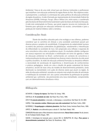 127
educação
ambiental
de
revista brasileira
Ambiental. Trata-se de uma rede virtual que une diversas instituições e profissionais
que trabalham com educação ambiental da região Norte do País. Nos objetivos estão:
o planejamento, a avaliação e a orientação das ações políticas de educação ambiental
da região Amazônica. A rede é formada por representantes da Universidade Federal do
Amazonas (UFAM), Embrapa, Fucapi, Ulbra e Nilton Lins, entre outras, e coordenada
pela Secretaria de Desenvolvimento Sustentável e pela Secretaria de Estado da Educação.
A rede está contemplada no Pronea, que prevê angariar recursos em instituições de
fomento para aplicação em educação ambiental nas escolas, comunidades e para a
produção de material didático sobre a temática.
Considerações finais
Diante dos desafios colocados pela crise ecológica e seus dilemas, podemos
considerar que os caminhos em direção a uma sociedade sustentável passam por
diversos planos e projetos de sociabilidade. O alargamento da subjetividade humana
na esteira dos processos aceleradores da globalização, notadamente a intensificação
da reflexividade na sociedade de risco, tem propiciado uma reflexão e expansão de
uma consciência crítica sobre os problemas atuais. Os resultados obtidos configuram
um avanço expansivo nas articulações e mobilizações em torno de agendas e redes
de educação ambiental no Brasil, conformando um contexto de consciência e
institucionalização da educação ambiental nos diversos níveis e domínios da vida social
e política brasileira. As redes de educação ambiental formadas na Amazônia refletem
a necessidade de socialização de experiências e disseminação de conhecimentos
e práticas pedagógicas, tendo em vista o desafio de gestão sustentável do bioma
amazônico, através de visão crítica do modelo de desenvolvimento predatório, ainda
dominante na mentalidade e em ações de diversos atores que atuam na região. As
redes de educação ambiental, somadas ao conjunto mais amplo de redes de articulação
e mobilização da sociedade civil, são a prova contundente da politização da questão
ambiental que, sutilmente, vão promovendo uma nova mentalidade, comprometida
com um desenvolvimento duradouro e ético.
Bibliografia
ALTVATER, E. O preço da riqueza. São Paulo: Ed. Unesp, 1995.
CASTELLS, M. A sociedade em rede. São Paulo: Paz e Terra, 1999.
LÉVY, P. A conexão planetária: o mercado, o ciberespaço, a consciência. São Paulo: Ed. 34, 2001.
CAPRA, F. As conexões ocultas. Ciência para uma vida sustentável. São Paulo: Cultrix, 2002.
GUTIÉRREZ, F. Ecopedagogia e cidadania planetária. São Paulo: Cortez; Instituto Paulo Freire, 1999.
LIPIETZ, A. Audácia: uma alternativa para o século 21. São Paulo: Nobel, 1991.
COMISSÃO Mundial sobre o Meio Ambiente e desenvolvimento. Nosso futuro comum. Rio de Janeiro:
Ed. da Fundação Getúlio Vargas, 1991.
SACHS, I. Estratégias de transição para o século XXI. In: BURSZTYN, M. (Org.). Para pensar o
desenvolvimento sustentável. São Paulo: Ed. Brasiliense, 1993.
 