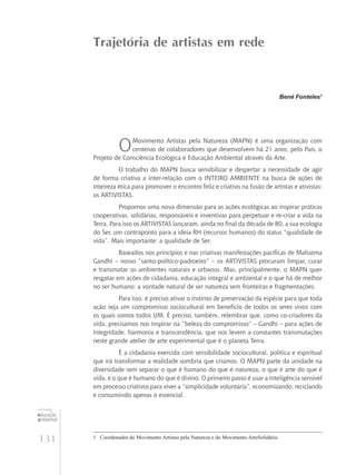 131
educação
ambiental
de
revista brasileira
Bené Fonteles1
OMovimento Artistas pela Natureza (MAPN) é uma organização com
centenas de colaboradores que desenvolvem há 21 anos, pelo País, o
Projeto de Consciência Ecológica e Educação Ambiental através da Arte.
O trabalho do MAPN busca sensibilizar e despertar a necessidade de agir
de forma criativa a inter-relação com o INTEIRO AMBIENTE na busca de ações de
inteireza ética para promover o encontro feliz e criativo na fusão de artistas e ativistas:
os ARTIVISTAS.
Propomos uma nova dimensão para as ações ecológicas ao inspirar práticas
cooperativas, solidárias, responsáveis e inventivas para perpetuar e re-criar a vida na
Terra. Para isso os ARTIVISTAS lançaram, ainda no final da década de 80, a sua ecologia
do Ser, um contraponto para a ideía RH (recursos humanos) do status “qualidade de
vida”. Mais importante: a qualidade de Ser.
Baseados nos princípios e nas criativas manifestações pacíficas de Mahatma
Gandhi – nosso “santo-político-padroeiro” – os ARTIVISTAS procuram limpar, curar
e transmutar os ambientes naturais e urbanos. Mas, principalmente, o MAPN quer
resgatar em ações de cidadania, educação integral e ambiental e o que há de melhor
no ser humano: a vontade natural de ser natureza sem fronteiras e fragmentações.
Para isso, é preciso ativar o instinto de preservação da espécie para que toda
ação seja um compromisso sociocultural em benefício de todos os seres vivos com
os quais somos todos UM. É preciso, também, relembrar que, como co-criadores da
vida, precisamos nos inspirar na “beleza do compromisso” – Gandhi – para ações de
integridade, harmonia e transcendência, que nos levem a constantes transmutações
neste grande atelier de arte experimental que é o planeta Terra.
É a cidadania exercida com sensibilidade sociocultural, política e espiritual
que irá transformar a realidade sombria que criamos. O MAPN parte da unidade na
diversidade sem separar o que é humano do que é natureza, o que é arte do que é
vida, e o que é humano do que é divino. O primeiro passo é usar a inteligência sensível
em processo criativos para viver a “simplicidade voluntária”, economizando, reciclando
e consumindo apenas o essencial.
Trajetória de artistas em rede
1	 Coordenador do Movimento Artistas pela Natureza e do Movimento ArteSolidária.
 