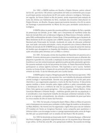 133
educação
ambiental
de
revista brasileira
Em 1992, o MAPN realizou em Brasília o Projeto Omame, prévia cultural
da Eco-92, que reuniu 100 artistas e pensadores de todos os continentes para ocupar
os principais pontos socioculturais do DF com ações culturais e ecológicas. Participou,
em seguida, do Fórum Global no Rio de Janeiro, sendo responsável pela redação da
Carta dos Artistas aos Habitantes da Terra, resultado dos encontros interculturais no
Projeto Omame, em Brasília. Ocupou espaço permanente durante a Eco-92 no aterro
do Flamengo e provisioriamente no Morro da Urca para atividades socioculturais e
ecológicas.
O MAPN coloca na pauta dos assuntos políticos e ecológicos do País a questão
da preservação do Cerrado, já em 1988, com o lançamento do manifesto União dos
Seres do Cerrado feito com as lideranças indígenas de Mato Grosso e firmado, também,
pelas ONGs ambientalistas de todo o Centro-Oeste. O fato possibilitou que a Secretaria de
Meio-Ambiente do DF, em conjunto com o MAPN, lançasse, em 1991, uma Campanha
Nacional pela Preservação do Cerrado, resultando em ações de educação ambiental
que, mais tarde, com outras articulações, criaria, em parceria com a Unesco a Reserva de
Biosfera do Cerrado do DF. O MAPN lançou as bases para a criação de outras três reservas
de biosfera que abrangessem as chapadas dos Veadeiros, Guimarães e Diamantina em
ações articuladas pelos Artivistas com as ONGs e a Unesco.
Em 1991, foi lançada a União dos Guardiões de Nascentes em parceria com a
UNIPAZ. O evento alertava para a importância desses mananciais para os afluentes dos
pequenos e grandes rios, buscando a ampliação da área de preservação das nascentes
brasileiras e sua não contaminação por agrotóxicos pelas grandes plantações agrícolas.
Do concerto realizado no dia do lançamento da União, no Teatro Nacional de Brasília,
participaram os artistas Egberto Gismonti, Tête Espíndola e Luli e Lucina. Também
ocorreu na Granja do Ipê a limpeza de seu principal olho d’água eleito como nascente
símbolo da União. O ato foi liderado pela atriz Lucélia Santos.
O MAPN apóia e inspira a Peregrinação pelo Rio São Francisco que entre, 1992
e 1993 percorreu, por um ano, da nascente à foz, num trabalho de educação ambiental
unindo ecologia e espiritualidade. Durante essa peregrinação foi escrita pelo povo
ribeirinho e suas organizações populares a Carta do Rio São Francisco. O documento
aponta medidas a serem tomadas pelos órgãos públicos e pelas comunidades para
a revitalização do rio e a melhoria de vida de sua população. O trajeto pelo Velho
Chico, feito apenas por quatro peregrinos – Frei Luiz Cappio, Adriano Martins, Irmão
Conceição Menezes e Orlando Araújo – mobilizou grande parte de sua população, e
é considerado o mais importante trabalho de educação ambiental realizado no País,
por ter se originado, principalmente, das atitudes e necessidades do povo que beira
os cincos estados do alto ao baixo São Francisco.
Em 1992, foi lançada a Campanha Quem Mata a Mata se Mata em parceria
com o Greenpeace em evento para combater o tráfico ilegal de madeira na Amazônia e
na Mata Atlântica. No mesmo ano foi organizada a vigília Ativo para não ser radiativo
(TT Catalão) em frente ao Congresso Nacional, numa campanha para questionar e
informar sobre o uso da energia nuclear e o perigo representado pelas usinas de Angra
dos Reis por sua proximidade com os estados de São Paulo e Rio de Janeiro.
Em 1995 foi devolvido ao Governador do DF, Cristovão Buarque, o Memorial
dos Povos Indígenas, projetado originalmente para ser do arquiteto Oscar Niemayer
e que sofreu, no final dos anos 80, uma apropriação indébita. Na ocasião da entrega
 