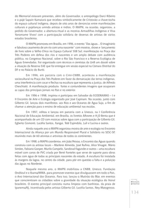 134
educação
ambiental
de
revista brasileira
do Memorial estavam presentes, além do Governador, o antropólogo Darci Ribeiro
e o pajé Sapain Kamaiurá que recebeu simbolicamente de Cristovão a chave-tocha
do espaço cultural indígena, depois de oito anos de denúncias entre manifestações
culturais e pajelanças unindo artistas e índios. O MAPN, na ocasião, organizou, a
pedido do Governador, a abertura-ritual e as mostras Armadilhas Indígenas e Viva
Yanomame Vivos! com a participação solidária de dezenas de artistas de vários
estados brasileiros.
O MAPN promoveu em Brasília, em 1996, o evento “Das águas... O imaginário
e fabuloso casamento de um rio com uma nascente” com mostras, shows e lançamento
de livro sobre o Velho Chico no Espaço Cultural 508 Sul; manifestação na Praça dos
Três Poderes em defesa dos rios e nascentes e um amplo debate com audiência
pública, no Congresso Nacional, sobre o Rio São Francisco e a Reserva Ecológica de
Águas Emendadas. Foi organizado com técnicos e cientistas da UnB um dossiê sobre
a situação da Reserva EAE que foi entregue em sessão especial na Câmara Distrital do
DF e no Palácio do Buriti.
Em 1996, em parceria com o Cimi-CNBB, aconteceu a manifestação
sociocultural na Praça dos Três Poderes em favor da demarcação das terras indígenas,
uma interferência com cocar e flechas na escultura que representa a Justiça, de Alfredo
Cheschiatti. A manifestação produziu fortes e contundentes imagens que ocuparam
as capas dos principais jornais no País e no exterior.
Em 1996 e 1998, inspirou e participou em Salvador do ECODRAMAS – I e
II Encontro de Arte e Ecologia organizado por José Capinam. Na ocasião, junto com
Gilberto Gil, lançou dois manifestos: aos Rios e aos Oceanos de Água Suja, a fim de
chamar a atenção para o ensino de educação ambiental nas escolas.
Em 1997, editou e lançou em parceria com a Unesco, na I Conferência
Nacional de Educação Ambiental, em Brasília, os livretos ÁRvores e H2
O Benta que é
acompanhado de um CD com músicas sobre água com a participação de Gilberto Gil,
Egberto Gismonti, Lucélia Santos, Xangai, Tetê Espíndola, Luli e Lucina e outros.
Ainda naquele ano o MAPN organizou mostra de arte e ecologia no Encontro
Internacional da Aliança por um Mundo Responsável Plural e Solidário no SESC-SP,
reunindo mais de 60 ativistas e artivistas de todos os continentes.
Em 1998, o MAPN coordenou, em João Pessoa, o Encontro das Águas quando
construiu com os artistas locais – Marlene Almeida, José Rufino, Alice Vinagre, Mário
Simões, Fabiano Gonper, Murilo Campelo, Sandoval Fagundes e outros – uma escultura
móvel com canos de pvc criada por Bené Fonteles que serve de suporte para obras
feitas com água de todas as principais nascentes do estado. A escultura foi instalada
às margens da lagoa, no centro da cidade, para pôr em questão a falta e a poluição
das águas no Nordeste.
Naquele mesmo ano, o MAPN mobilizou a CNBB, Unesco, Fundação
OndAzul e o Ibama/MMA, para promover eventos que divulguassem em todo o País,
o Ano Internacional dos Oceanos. Para isso, lançou o Mutirão do Mar, em eventos
que conscientizam os cidadãos sobre a gravidade da situação ecológica do litoral
brasileiro. O evento principal consistiu numa limpeza com banhistas, da praia de
Ipanema/RJ, incentivada pelos artistas Gilberto Gil, Lucélia Santos, Ney Matogrosso,
 